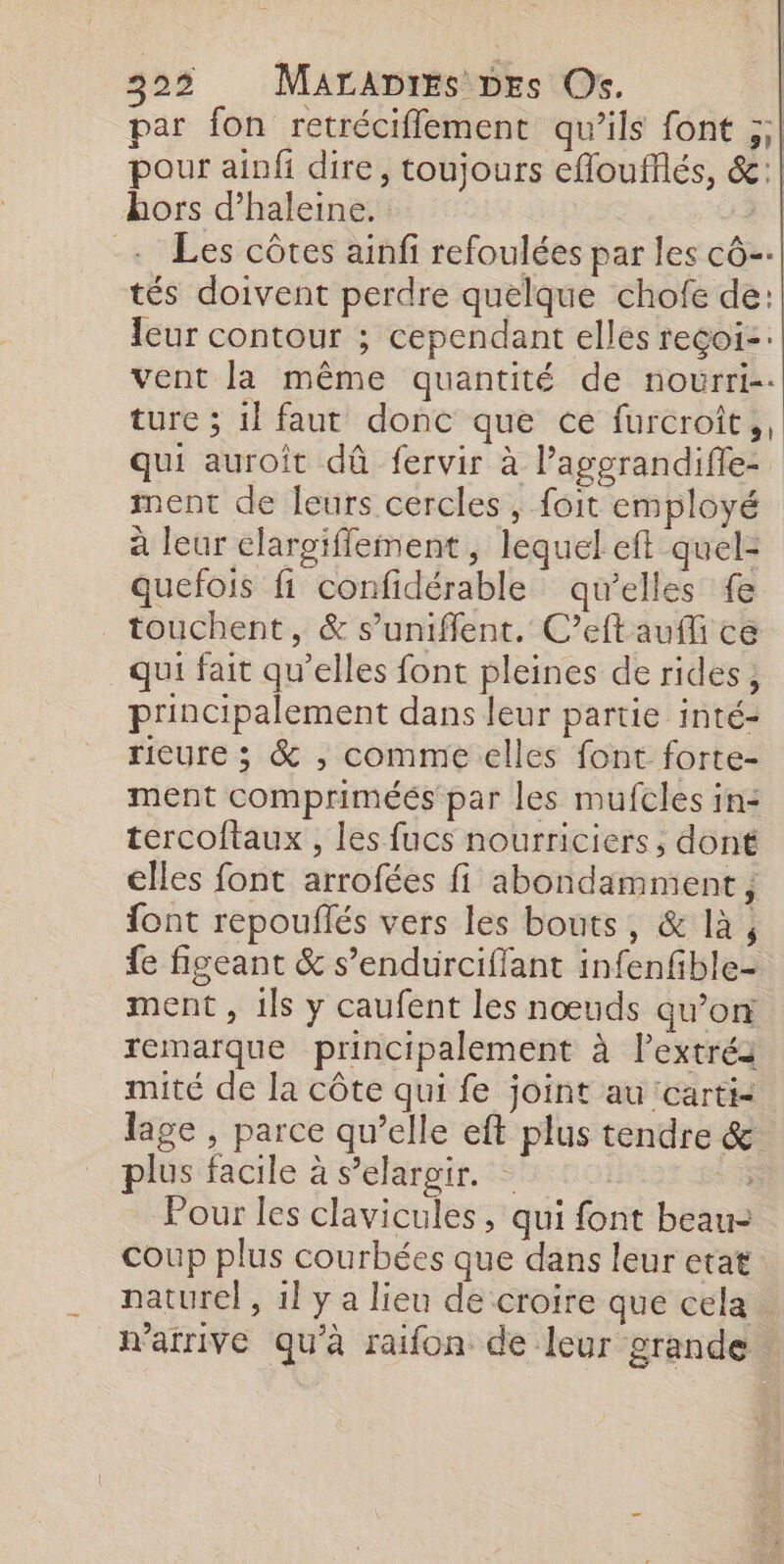 par fon retréciflement qu’ils font ;;| pour ainfi dire, toujours efloufflés, &amp;:| hors d’haleine. 3. | + Les côtes ainfi refoulées par les cô- tés doivent perdre quelque chofe de: eur contour ; cependant elles reçoi-: vent la même quantité de nourri. ture ; il faut donc que ce furcroit,, qui auroît dû fervir à l’aggrandifle- ment de leurs cercles , foit employé à leur elargiffement, lequel eft quel= quefois fi confidérable qu’elles fe touchent, &amp; s’uniffent. C’eftaufli ce qui fait qu’elles font pleines de rides, principalement dans leur partie inté- rieure ; &amp; ; comme elles font forte- ment compriméés par les mufcles in: tercoftaux , les fucs nourriciers, dont elles font arrofées fi abondamment, font repouflés vers les bouts, &amp; là, fe figeant &amp; s’endurciffant infenfible- ment , 1ls y caufent les nœuds qu’on remarque principalement à l’extréa mité de la côte qui fe joint au carti- lage , parce qu’elle eft plus tendre &amp; plus facile à s’elargir. Pour les clavicules, qui font beau- coup plus courbées que dans leur etat naturel , 1l y a lieu de croire que cela n'arrive qu'à raifon de leur grande |