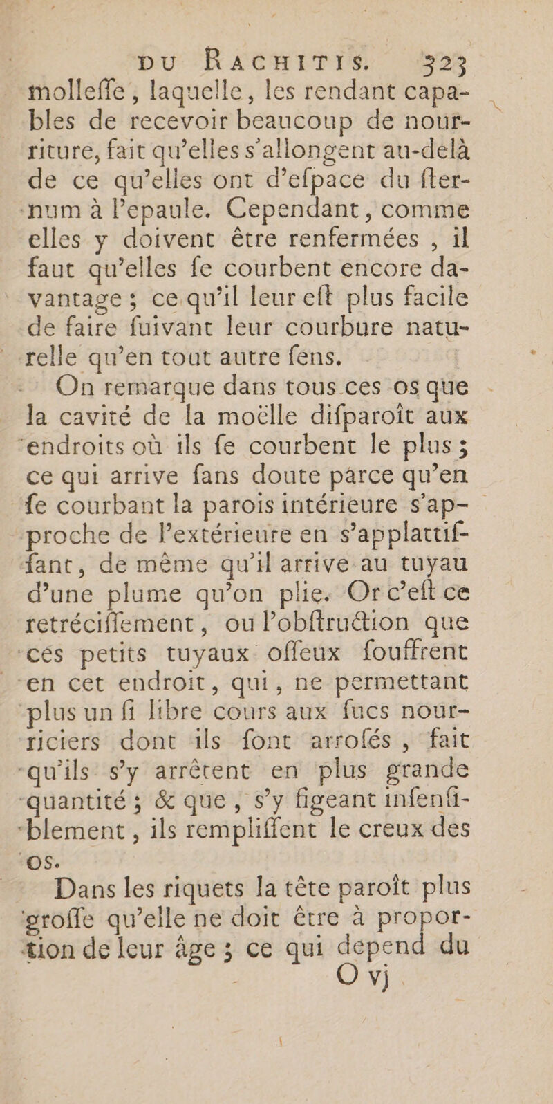 molleffe , laquelle, les rendant capa- bles de recevoir beaucoup de nour- riture, fait qu’elles s'allongent au-delà de ce qu’elles ont d’efpace du fter- num à l’epaule. Cependant, comme elles y doivent être renfermées , il faut qu’elles fe courbent encore da- vantage ; ce qu'il leur eft plus facile de faire fuivant leur courbure natu- relle qu’en tout autre fens. On remarque dans tous ces os que la cavité de la moëlle difparoiït aux “endroits où ils fe courbent le plus; ce qui arrive fans doute parce qu’en fe courbant la parois intérieure s'ap- proche de Pextérieure en s’applattif- fant, de même qu'il arrive au tuyau d’une plume qu’on plie. Or c’eft ce retrécifflement, ou Pobftru&amp;tion que ‘cés petits tuyaux offeux fouffrent “en cet endroit, qui, ne permettant plus un fi libre cours aux fucs nour- riciers dont üls font arrolés , fait qu'ils s’y arrêtent en plus grande “quantité ; &amp; que, s’y figeant infenfi- “blement , ils rempliffent le creux des ‘OS. Dans les riquets la tête paroît plus groffe qu’elle ne doit être à propor- æion de leur âge ; ce qui depend du O vj