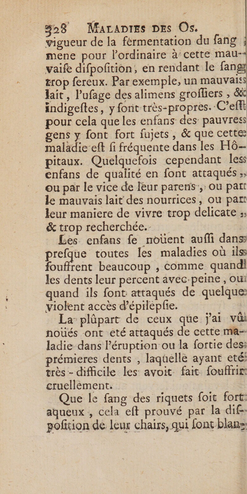 vigueur de la fermentation du fang mene pour l'ordinaire à cette mau-+ vaife difpofition, en rendant le fangy trop fereux. Par exemple, un mauvais lait, l’ufage des alimens grofliers , &amp; indigeftes, y font très-propres. C’efti pour cela que les enfans des: pauvress gens y font fort jujets , &amp; que cette malädie-eft fi fréquente dans les HG pitaux. Quelquefois cependant less enfans de qualité en font attaqués ;, le mauvais lait des nourrices, ou part leur maniere de vivre trop delicate : &amp; trop recherchée. Les. enfans fe noüent aufli dans prefque toutes les maladies où ilss fouffrent beaucoup , comme quand les dents leur percent avec-peine , oui quand ils font attaqués de quelque: violent accès d’épiéplie. La plûpart de ceux que jai va noués ont eté attaqués de cette ma- ladie dans l’éruption ou la fortie des: rémieres dents , laquelle ayant eté: très - difficile les avoit fait. fouffrir: cruellèment. | Que le fang des riquets foit fort: aqueux , cela eft prouvé par la dif. pofition de leur chairs, qui font blans