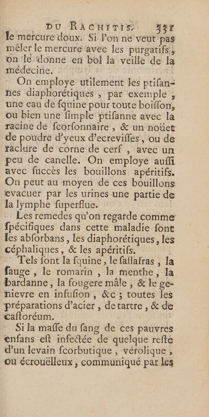 Du RACHITIS 9er ‘le mercure doux. Si Ponne veut pas mêler le mercure avec les purgatifs,, on le.donne en bol la veille de la Médecines SC Et FR 1 On employe utilement les ptifan= ñes diaphorétiques , par exemple , une eau de fquine pour toute boiffon, ou bien une fimple ptifanne avec la racine de fcorfonnaire , &amp; un noüet de poudre d’yeux d’ecrevifles, ou de raclure de corne de cerf , avec un peu de canelle. On employée auffi avec fuccès les bouillons apéritifs. On peut au moyen de ces bouillons evacuer par les urines une partie de la lymphe fuperflue. Les remedes qu’on regarde comme fpécifiques dans cette maladie font les abforbans, les diaphorétiques, les céphaliques, &amp; les apéritifs. | Tels font la fouine, le faflafras , la fauge , le romarin , la menthe, la bardanne, la fougere mâle , &amp; le ge- hievre en infufion, &amp;c ; toutes les préparations d’acier , detartre , &amp; de Caftoréum. = | Si la mafle du fang de ces pauvres enfans eft infectée de quelque refte d’un levain fcorbutique ; vérolique , ou écrouélleux , communiqué par les