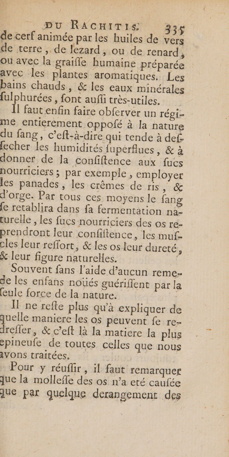 / DU RACHITIS 334 de cerf animée par les huiles de ver, de terre , de lezard, ou de renard, Ou avec la graifle humaine préparée avec les plantes aromatiques. Les bains chauds, &amp; les eaux minérales fulphurées , font auf trés-utiles. ll faut enfin faire obferver un régi- me entierement. oppofé à la nature du fang, c’eft-à-dire qui tende à def. fecher les humidités fuperflues, &amp; à donner de Ja confiftence aux fucs nourriciers ; par exemple, employer les panades, les crêmes de ris NE s d'orge. Par tous ces moyens le fang {e retablira dans fa fermentation na&gt; turelle , les fucs nourriciers des os re- prendront leur confiftence, les muf- cles leur reffort, &amp; les os leur dureté ÿ &amp; leur figure naturelles. Souvent fans l’aide d’aucun reme- de les enfans noüés guériflent par la (eule force de la nature. | | Il ne refte plus qu'à expliquer de quelle maniere les os peuvent fe re- dreffer, &amp; c’eft 1à la matiere la plus spineufe de toutes celles que nous iVONS traitées. Pour y réuflir, ïl faut remarquer jue là mollefe des os n’a eté caufée que par quelque derangement des