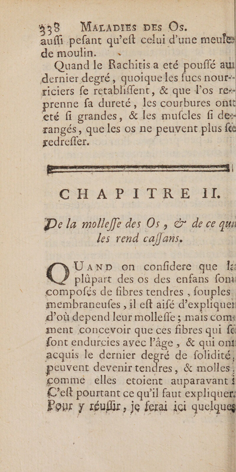 auffi pefant qu’eft celui d’une meules de moulin. | Quand le Rachitis a eté pouflé aul dernier degré, quoique les fucs nour-: riciers fe retablifent, &amp; que l'os re-- renne fa dureté, les courbures ontt eté fi grandes, &amp; les mufcles fi de:- rangés, que les os ne peuvent plus fé redreffer. De la molleffe des Os, à de ce qu les rend calans. UaAnp on confidere que di plûpart des os des enfans font re de fibres tendres , fouples membraneufes , 1l eft aifé d'expliquer d’où depend leur molleffe ; mais com: ment Concevoir que ces fibres qui fé font endurcies avec l’âge , &amp; qui ont acquis le dernier degré de folidité, peuvent devenirtendres, &amp; molles gomme elles etoient auparavant Left pourtant ce qu’il faut expliquer: Pour y réulbr, je ferai ici quelque