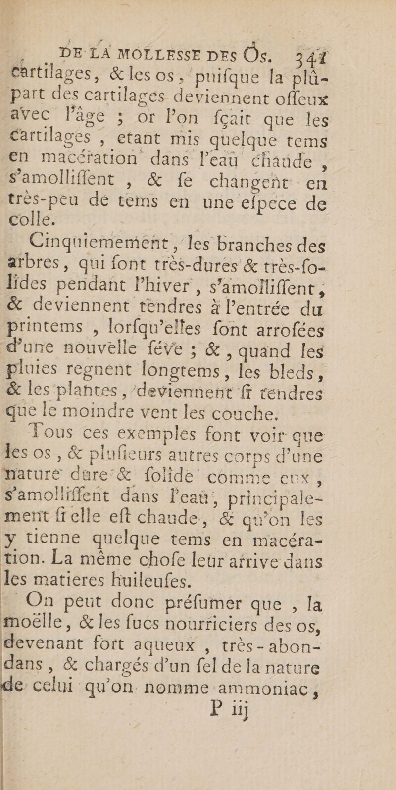 Cartilages, &amp;les os. puifque la plû- part des cartilages deviennent offeux avec l’âge ; or l’on fçait que les Cartilages , etant mis quelque tems en macéfation dans l’eau chaude , s’amolliffent , &amp; fe changeñt en très-peu dé tems en une efpece de colle. | Écibe Cinquiememeñt , les branches des arbres, qui font très-dures &amp; très-fo- lides pendant l’hiver , s’amolliflent, &amp; deviennent tendres à l'entrée du printems , lorfqu’elles font arrofées dune nouvelle féve ; &amp; , quand les pluies regnent longtems, les bleds, &amp; les plantes , deviennent f rendres que le moindre vent les couche. Tous ces exemples font voir que les os , &amp; plufieurs autres corps d’une mature dure &amp; folide comme eux, S'amolliffent dans l'eau, principale- ment ffelle eft chaude, &amp; qu’on les y tuenne quelque tems en macéra- tion. La même chofe leur arrive dans les matieres huileufes. | * On peut donc préfumer que , la moëlle, &amp; les fuës nourriciers des O$, devenant fort aqueux , très- abon- dans , &amp; chargés d’un fel de la nature de celui qu’on nomme ammoniac, | P uj À