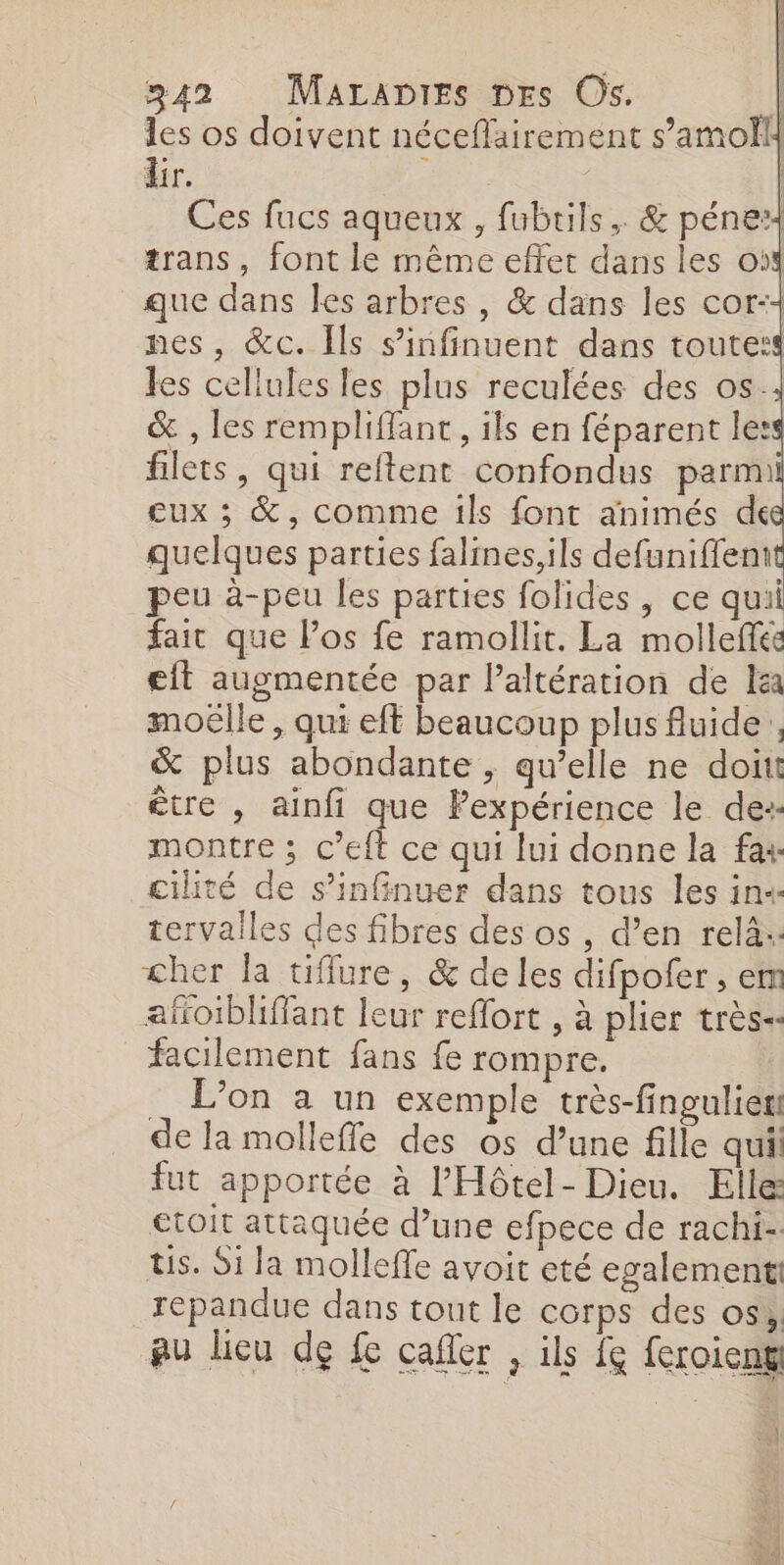 les os doivent néceflairement s’amolll dir. : | Ces fucs aqueux , fubtils,. &amp; pénex trans, font le même effet dans les où que dans les arbres, &amp; dans les cor:+ nes, &amp;c. Ils sinfinuent dans toute: les cellules les plus reculées des os.; &amp; , les rempliffant, ils en féparent less filets, qui reftent confondus parmi eux ; &amp;, comme 1ls font animés de quelques parties falines, ils defuniffent peu à-peu les parties folides, ce qui fait que los fe ramollit. La molleffes eit augmentée par Paltération de Ia moëlle , qui eft beaucoup plus fluide, &amp; plus abondante , qu’elle ne doitt être , ainfi que Pexpérience le de:- montre ; c’eft ce qui lui donne la fax cilité de s’infinuer dans tous les in« tervailes des fibres des os , d’en relà:: cher la tiffure, &amp; de les difpofer , em afoïbhffant leur reflort , à plier très-- facilement fans fe rompre. _ L'on a un exemple très-finguliet de la molleffe des os d’une fille qui fut apportée à l’Hôtel- Dieu. Elle €toit attaquée d’une efpece de rachi- ts. Si la molleffe avoit eté egalement repandue dans tout le corps des os, au lieu de fe cafler , ils f feroieng Fan RE |