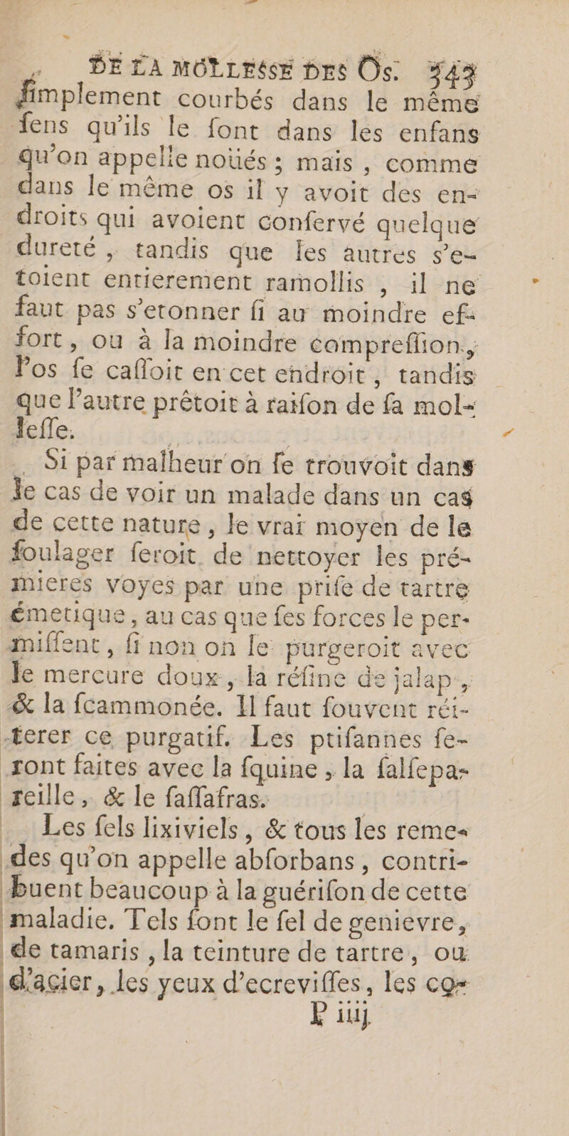 PELA MOLLEE pres Os. %43 fimplement courbés dans le même fens qu'ils le font dans les enfans qu’on appelle noüés; mais, comme dans le même os il y avoit des en- droits qui avoient confervé quelque dureté , tandis que Îes autres s’e- toient entierement rarmollis , il ne faut pas s’etonner fi au moindre ef: fort, ou à la moindre compreflion., Pos fe cafloit en cet endroit, tandis que Pautre prêtoit à raifon de fa mol- lefle. à; ; . Si par malheur on fe trouvoit dans le cas de voir un malade dans un ca$ de cette nature, le vrai moyen de le foulager feroit. de nettoyer les pré- iieres Voyes par une prife de tartre émetique , au cas que fes forces le per- miffent , ff non on le purgeroit avec le mercure doux, la réfine de jalap, &amp; la fcammonée. I faut fouvent réi- -terer ce purgatif. Les ptifannes fe- ont faites avec la fquine , la falfepa- reille, &amp; le faffafras. Les fels lixiviels, &amp; tous les reme« .des qu’on appelle abforbans, contri- Buent beaucoup à la guérifon de cette maladie, Tels font le fel de genievre, de tamaris , la teinture de tartre, ou d'acier, les yeux D ET les co ? il} _—— —— al ans