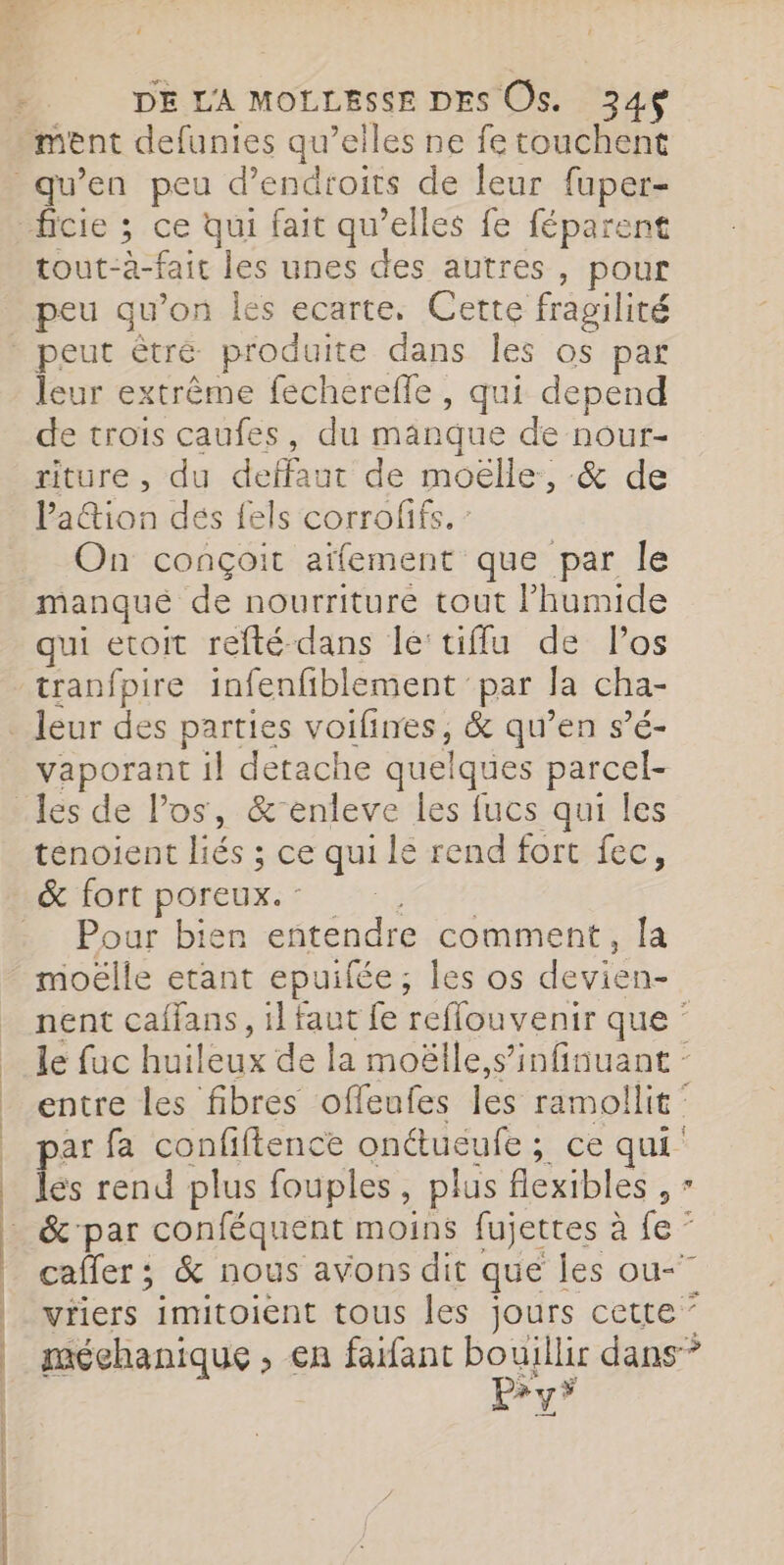 ment defunies qu’elles ne fe touchent qu’en peu d’endroits de leur fuper- ficie ; ce qui fait qu’elles fe féparent tout-à-fait les unes des autres, pour peu qu’on Îles ecarte, Cette fragilité peut êtré produite dans les os par leur extrême fecherefle , qui depend de trois caufes, du manque de nour- riture , du deffaut de moëlle:, &amp; de Pa@ion dés fels corrofifs. : On conçoit aïfement que par le manqué de nourriture tout l’humide qui etoit refté-dans le tifflu de Pos tranfpire infenfiblement par la cha- . leur des parties voilines, &amp; qu’en s’é- vaporant il detache quelques parcel- _les de Pos, &amp;-enleve les fucs qui les tenoient liés ; ce qui lé rend fort fec, &amp; fort poreux. : Ki . Pour bien entendre comment, la moëlle etant epuifée, les os devien- nent caffans, il faut fe reffouvenir que ‘ le fuc huileux de la moëlle,s’infinuant - entre les fibres ofleufes les ramollit : _ par fa confiftence onctueufe ; ce qui _ es rend plus fouples, plus flexibles , - &amp;'par conféquent moins fujettes à fe ” | caffer; &amp; nous avons dit que les ou-” | viers imitoient tous les jours cette” |. méchanique , en faifant Dem dans” | | | | “a