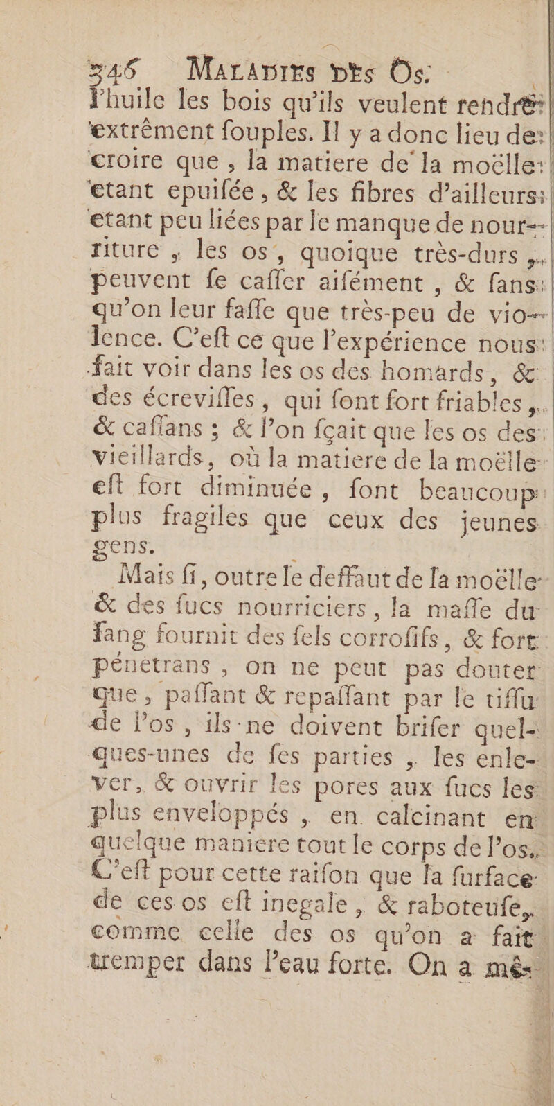 riture , les os, quoique très-durs . fait voir dans les os des homards, &amp; des écrevilles, qui font fort friables ,. &amp; caflans ; &amp; l’on fçait que les os des: vieillards, où la matiere de la moëlle: eft fort diminuée , font beaucoups: plus fragiles que ceux des jeunes ens. Maïs fi, outre le deffaut de la moëlle- &amp; des fucs nourriciers, la mafle du: fang fournit des fels corrofifs, &amp; fort pénétrans , on ne peut pas douter que, paffant &amp; repaffant par le tiffu de Pos , ils-ne doivent brifer quel: Ques-unes de fes parties . les enle- ver, &amp; ouvrir les pores aux fucs les plus enveloppés , en. calcinant en: quelque maniere tout le corps de Pos. C'eft pour cette raifon que la furface: de cesos eft inegale, &amp; raboteufe, tremper dans Peau forte. On a mês |