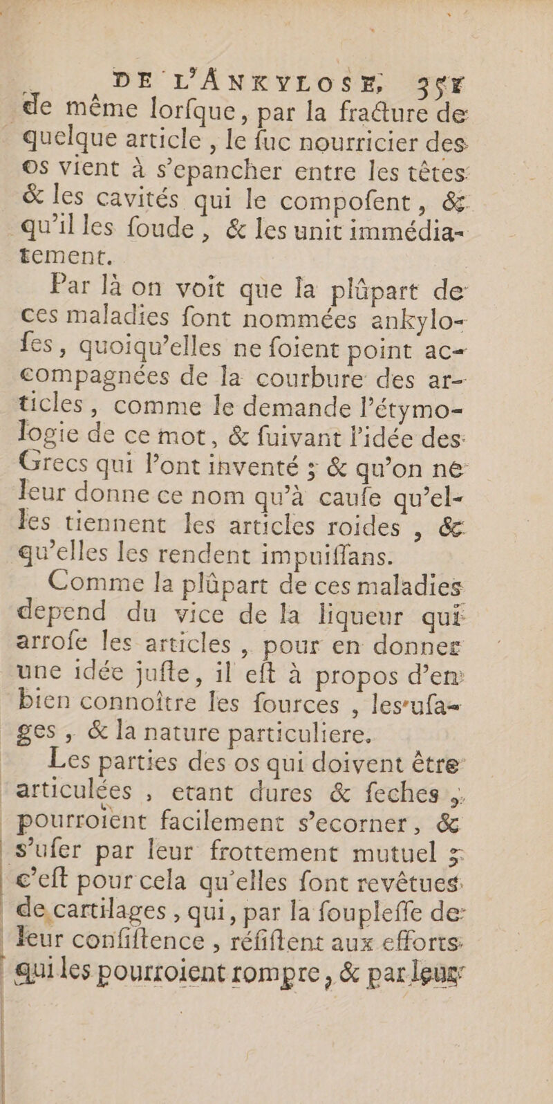 ; DE L’'ANKYLOSE, 3vr de même lorfque, par la fra@ure de Os vient à s’epancher entre les têtes: &amp; les cavités qui le compofent, &amp;. | 1 | | 1 ] | EDESSE COPIER CNET tement. Par là on voit que la plûpart de ces maladies font nommées ankylo- fes, quoiqu’elles ne foient point ac compagnées de la courbure des ar- ticles, comme le demande l’étymo- logie de ce mot, &amp; fuivant Pidée des: Grecs qui l'ont inventé ; &amp; qu’on ne leur donne ce nom qu’à caule qu’el- les tiennent les articles roides , 6 qu’elles les rendent impuiffans. Comme la plûpart de ces maladies depend du vice de la liqueur qui arrofe les articles , pour en donner une idée jufle, il eft à propos d’en: bien connoître les fources , les’ufa- ges , &amp; la nature particuliere. Les parties des os qui doivent être s’ufer par leur frottement mutuel x c’eft pour cela qu’elles font revêtues: de cartilages , qui, par la foupleffe de: feur confiftence , réfiflent aux efforts: qui les pourroient rompre, &amp; par leug: