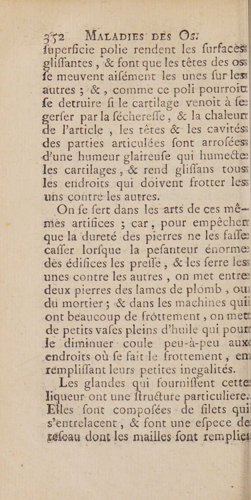 3ÿ2. Marapres DÉS Os: fuperficie polie rendent les furfacèss gliffantes , &amp; font que les têtes des assl fe meuvent aifément les unes fur less! autres ; :&amp; , comme ce poli pourroitt {e detruire file cartilage venoit à fe gerfer par la féchereffe, &amp; la chaleur de l’article , les têtes &amp; les cavités: des parties articulées font arroféess d'une humeur glaireufe qui humecte: les cartilages ,-&amp; rend gliflans tous les endroits qui doivent frotter less uhs contre les autres. On fe fert dans les arts de ces mê— més artifices ; car, pour empêcher que la dureté dés pierres ne les faite: cafler lorfque la pefanteut énorme dés édifices les prefle, &amp; les ferre less unes contre les autres , on met entre: deux pierres des lames de plomb , oui du mortier; «&amp; dans les machines quii ont beaucoup de frôttement , on mett de petits vafes pleins d'huile qui pou Je diminuer coule peu-à-peu aux endroits où fe faitle frottement ; em rémpliffant leurs petites inegalités. Les glandes qui fourniffent cette liqueur ont une ftru@ute particuliere. Elles font compofées de filets qui s’entrelacent, &amp; font une efpece de téleau dont les mailles font remplies Vl L