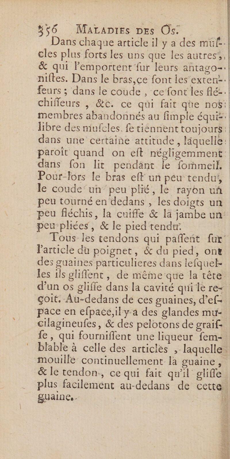 Dans chaque article il y a des muüf-.| cles plus forts les uns que les autres’. &amp; qui lemportent fur leurs antago-:| niftes. Dans le bras,ce font les’exten:.| feurs ; dans le coude , ce font les flé..! chiffeurs | &amp;t. ce qui fait qüe nos: membres abandonnés au fimple équi.| libre des mufcles. fe tiénnent toujours: dans une cértaiñe attitude, liquelle: paroit quand on eft négligemment:| dans fon lit pendänt le fommeil. Pour-fors le bras eff un peu tendu, le coude‘un’ peu plié, le rayon uñ. peu tourné en dedans , les doigts un peu fléchis, la cuiffée &amp; là jambe un: peu pliées, &amp; le pied tendtr. Tous les tendons qui pañleñt fur: l'article du poignet, &amp; du pied, ont des guaines particulieres dans lefquel- les ils gliflent, de même que la têre d’un os gliffe dans la cavité qui le re Goit, Au-dedans de ces guaines, d’ef- pace en efpace,ily-a des glandes mu- cilagineufes, &amp; des pelotons de graif= fe, qui fourniflent une liqueur fem- blable à celle des articles , laquelle mouillé continuellement la guaine, &amp; le tendon., ce qui fait qu'il gliffe plus facilement au-dedans de cette. guaine. - |