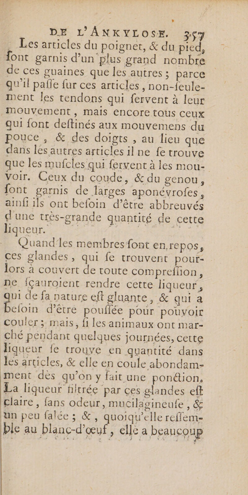 = DE L'ANKYLOSE. 26ç7 . Les articles du poignet, &amp; du pied, ont garnis d’un‘plus grand nombre de ces guaines que les autres ; parce qu'il pafle fur ces articles, non-feule- ment les tendons qui fervent à leur Mouvement, mais encore tous ceux qui font deftinés aux mouvemens du pouce, &amp; des doigts , au lieu que dans les autres articles il ne fe trouve que les mufcles' qui fervent à les mou- voir. Ceux du coude, &amp; du genou, font garnis de larges aponévrofes, ainfi ils ont befoin d’être abbreuvés d'une très-grande quantité de cette OR dr is oeuvre. Quand'les membres font enrepos, ces glandes, qui fe trouvent pour- lors à couvert de toute compreflion, ne {çauroient rendre cette liqueur, à de fa nature eft gluante, &amp; qui a nt eloin d’être pouffée pour pouvoir couler ; mais, fi les animaux ont mar- ché péndant quelques journées, cette digqueur fe trouve en quantité dans es articles, &amp; elle en coule abondam- ment dès qu’on y fait une pon@ion, La liqueur filtrée par ces glandes eff claire, fans odeur, mucilagineufe , &amp; un peu falée ; &amp;, quoiqu’elle reflems= ble au blanc-d'œuf , elle a beaucoup