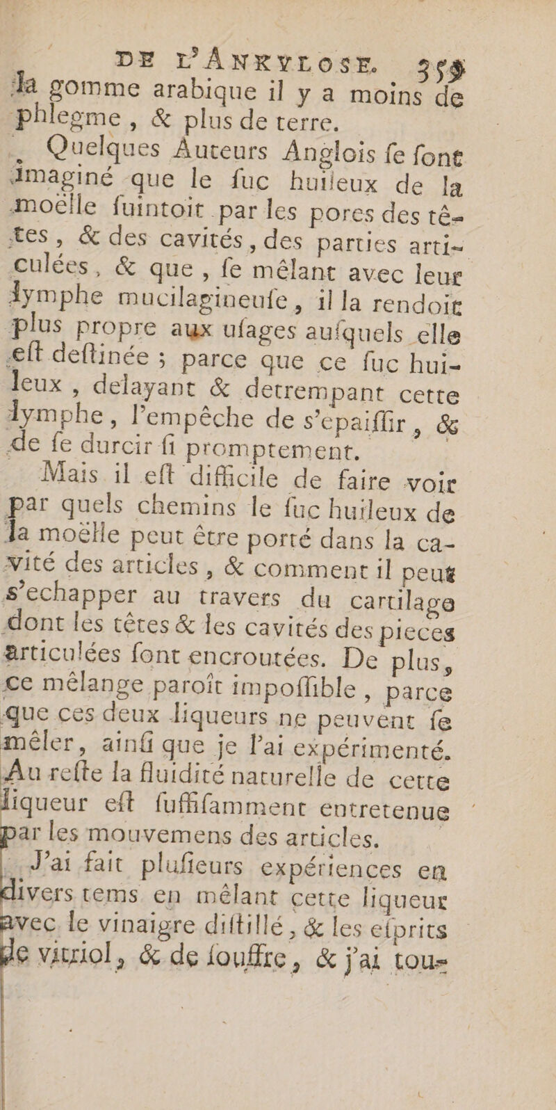 DE L'ANRYLOSE 3v$ a gomme arabique il y a moins de phlegme, &amp; plus de terre. . Quelques Auteurs Anglois fe font dmaginé que le fuc huïleux de la Moëlle fuintoit par les pores des té- tes, &amp; des cavités, des parties arti= culées, &amp; que , fe mêlant avec leur dymphe mucilagineufe, il a rendoit plus propre aux ufages aufquels elle eff deflinée ; parce que ce fuc hui- leux , delayant &amp; detrempant cette lymphe, l'empêche de sepaiflir, &amp; de fe durcir fi promptement. … Mais il eft difiicile de faire voir par quels chemins le fuc huileux de la moëlle peut être porté dans la ca- vité des articles, &amp; comment il peut s’echapper au travers du cartilage dont les têtes &amp; les cavités des pieces articulées font encroutées. De plus, ce mélange paroît impoffble , parce que ces deux liqueurs ne peuvent fe mêler, ainf que je l'ai expérimenté. Au reffe la fluidité naturelle de certe liqueur eft fuffifammenr entretenue ar les mouvemens des articles. : J'ai fait plufieurs expériences en divers tems en mêlant cette liqueur avec le vinaigre diftillé, &amp; les efprits de vitiol, &amp; de foutre, &amp; j'ai tous