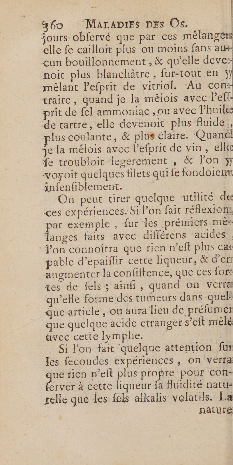 — 360 ‘MALADIES DEs Os. jours obfervé que par ces mélangers elle fe cailloit plus ou moins fans a un bouillonnement , &amp; qu’elle deve:: noit plus blanchätre , fur-tout en jy mêlant l’efprit de vitriol. ‘Au com traire, quand je la mêlois a à prit de fel ammoniac , ou avec Phuilse de tartre, elle devenoit plus-fluide., plus coulante, &amp; plus claire. Quand je la mélois avec lefprit de vin, elléc fe troubloit legerement , &amp; lon y voyoit quelques filets qui fe fondoien anfenfiblement. à On peut tirer quelque utilité de ces expériences. Si l’on fait réflexroni. par exemple , fur les prémiers mês Tanges faits avec différens acides . Von connoîtra que rien n’eft plus cat pable d’epaiflir cette liqueur, &amp; d’err augmenter la confiftence, que ces for: tes de fels:; ainfi, quand on verræ qu’elle forme des tumeurs dans quek que article , ou aura lieu de préfumet que quelque acide etranger s’eft mêlé avec cette lymphe. : Si lon fait quelque attention fus les fecondes expériences, on verra que rien m’eit plus propre pour con- ferver à cette liqueur fa fluidité natu: relle que les fels alkalis volatils. La nature