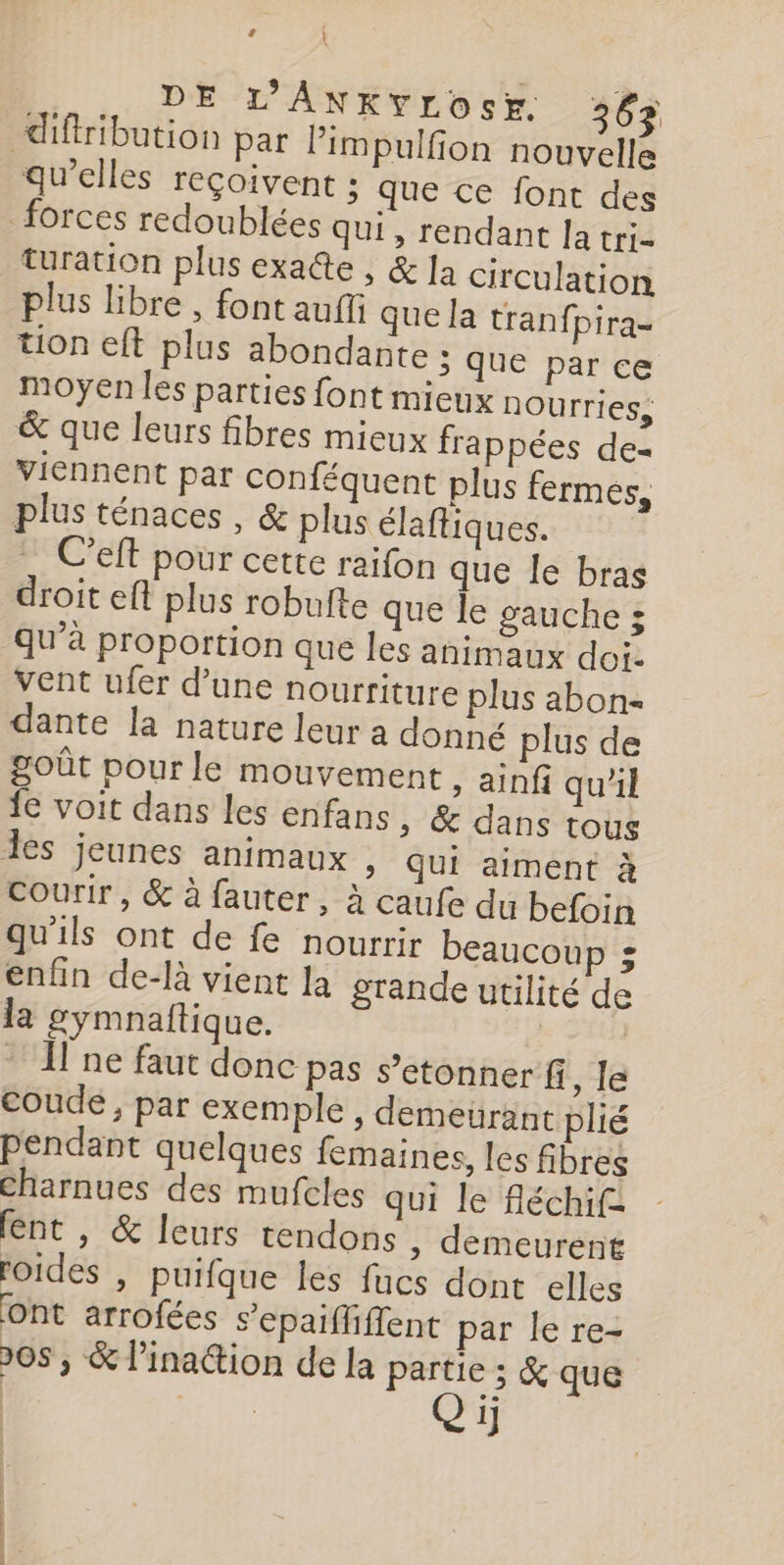 ’ ‘ DE L'ANKYLOSE. 36% diffribution par Pimpulfion nouvelle qu'elles reçoivent ; que ce font des forces redoublées qui, rendant la tri- turation plus exaîte , &amp; Ja circulation plus libre , font auf que la tranfpira- üon eft plus abondante : que par ce moyen les parties font mieux nOurries, &amp; que leurs fibres mieux frappées de= viennent par conféquent plus fermes, plus ténaces , &amp; plus élaftiques. C’eft pour cette raifon que le bras droit eft plus robufte que le gauche 5 qu’à proportion que les animaux dot, Vent ufer d’une nourriture plus abon- dante la nature leur a donné plus de goût pour le mouvement , ainfi qu'il fe voit dans les enfans ; &amp; dans tous les jeunes animaux , Qui aiment à courir, &amp; à fauter, à caufe du befoin qu'ils ont de fe nourrir beaucoup : enfin de-là vient la grande utilité de la gymnaftique. * I ne faut donc pas s’etonner fi, le coude, par exemple , demeurant plié pendant quelques femaines, les fibres Charnues des mufcles qui le fléchif= lent , &amp; leurs tendons » demeurent roides , puifque les fucs dont elles ont arrofées s’epaifliffent par le re- 208 ; &amp; lination de la partie ; &amp; que | | 1]