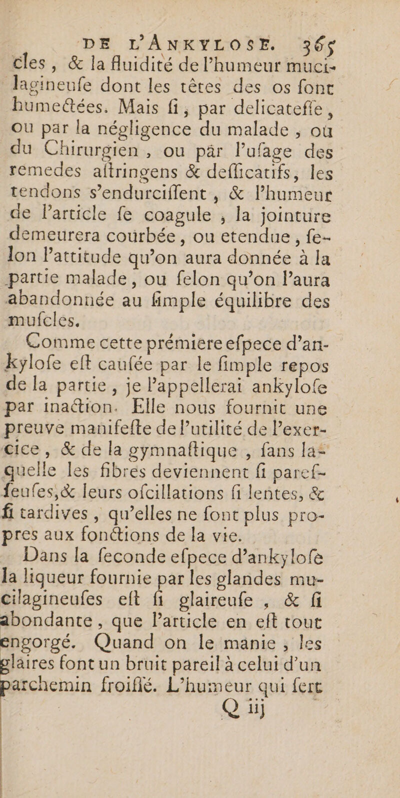 cles, &amp; la fluidité de l'humeur muci- Jagineufe dont les têtes des os font humectées. Mais fi, par delicatefle, Où par la négligence du malade , où du Chirurgien , ou pär l’ufage des remedes altringens &amp; deflicauifs, les tendons s’endurcifflent , &amp; l’humeur de Particle fe coagule ; la jointure demeurera courbée, ou etendue , fe- lon Pattitude qu’on aura donnée à la partie malade, ou felon qu’on l'aura abandonnée au fimple équilibre des mufcles. Comme cette prémiere efpece d’an- kylofe eft caufée par le fimple repos de la partie, je Pappellerai ankylofe par ina@ion. Elle nous fournit une preuve manifefte de Putilité de Pexer- cice, &amp; de la gymnaftique , fans la quelle les fibres deviennent fi paref- feufes,&amp; leurs ofcillations fi lentes, &amp; fi tardives , qu’elles ne font plus pro- pres aux fonétions de la vie. Dans la feconde efpece d’ankylofe la ligueur fournie par les glandes mu- cilagineufes elt fi glaireufe , &amp; fi abondante, que Particle en eft tout engorgé. Quand on le manie, les glaires font un bruit pareil à celui d’un parchemin froifié. L’humeur qui fert | Q ii) | |