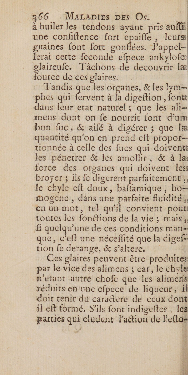 à huiler les tendons ayant pris auflii une confiflence fort epaifle , leurs guaines font fort gonfiées. Jappel-| Icrai cette feconde efpece ankylofe glaireufe. Tâchons de decouvrir l&amp; fource de ces glaires. Tandis que les organes, &amp; les lym— phes qui fervent à la digeftion, fontt dans leur etat naturel; que les ali- mens dont on fe nourrit font d’um bon fuc, &amp; aifé à digérer ; que læ quantité qu'on en prend eft propor-- tionnée à celle des fucs qui doiventt les pénetrer &amp; les amollir, &amp; à læ force des organes qui doivent less broyer ; ils fe digerent parfaitement, le chyle eft doux, balfamique , ho- imogene , dans une parfaite fluidité. en un mot, tel qu'il convient pou toutes les fon@ions de la vie ; mais, fi quelqu'une de ces conditions man-- que, c’eft une néceflité que la digef-- tion fe derange, &amp; s’altere. Ces glaires peuvent être produites par le vice des alimens ; car, le chyle n'étant autre chofe que les alimens réduits en une efpece de liqueur, ül doit tenir du caractere de ceux dont il eff formé. S'ils font indigeftes , les parties qui cludent Pa@ion de Feftos