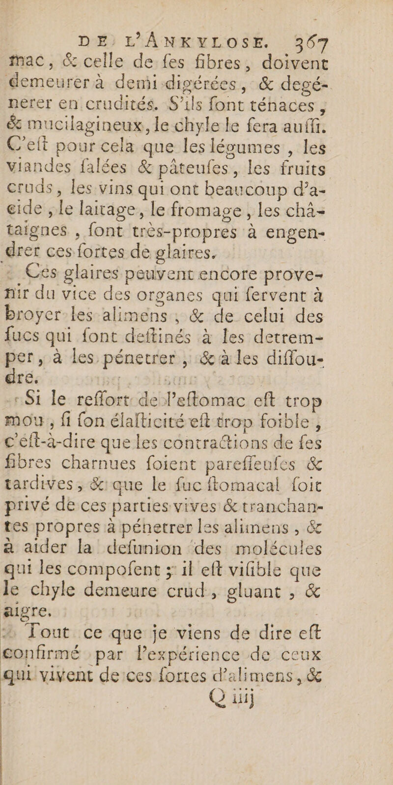 fac, &amp; celle de fes fibres, doivent demeurer à demi-digérées, &amp; degé- nerer en crudités. S'ils font ténaces , &amp; mucilagineux, le chyle le fera auf. C'eit pour cela que les léoumes , les viandes falées &amp; pâteufes, les fruits cruds, les vins qui ont beaucoup d’a- eide , le laitage, le fromage, les chà- taignes , font très-propres à engen- drer ces fortes de glaires, a . Cés glaires peuvent encore prove- hir du vice des organes qui fervent à broyer-les alimens , &amp; de celui des fucs qui font deftinés à les detrem- per, à les pénetrer , &amp;à les diffou- dre. SUIS X 2: Si le reffort de leflomac eft trop mou, fi {on élalticité eft trop foible, c'éft-à-dire que les contractions de fes fibres charnues foient pareffeufes &amp; tardives, &amp;:que Le fuc ftomacal foit privé de ces parties vives &amp;tranchan- tes propres à pénetrer les alimens , &amp; à aider la defunion des molécules qui les compofent ; il eft vifible que le chyle demeure crud, gluant , &amp; aigre, 2 Tout ce que je viens de dire eft confirmé par Pexpérience de ceux qui vivent de:ces fortes d’alimens, &amp; G ii