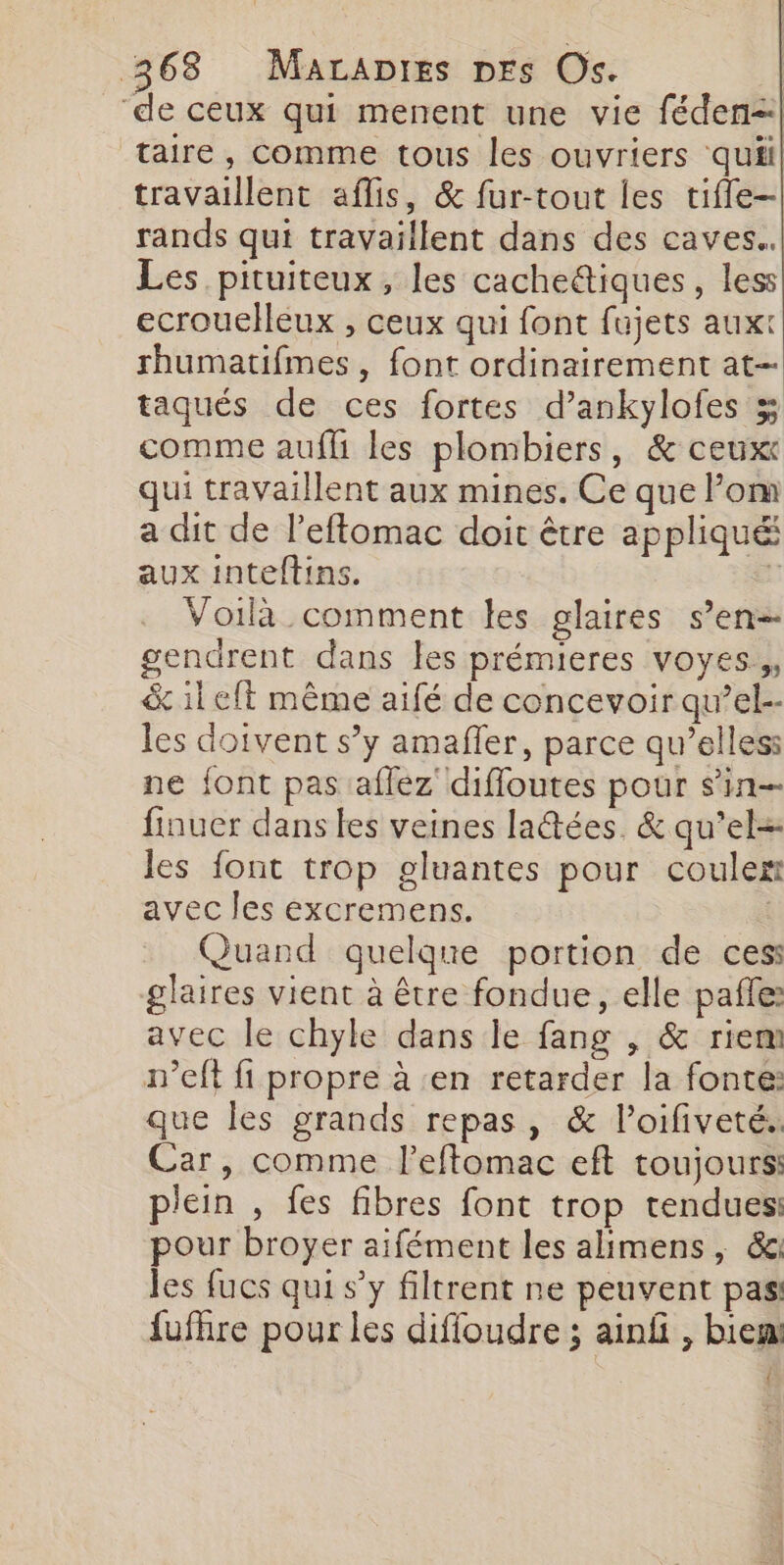 ‘de ceux qui menent une vie féden- taire, comme tous les ouvriers quiil travaillent aflis, &amp; fur-tout les tifle-| rands qui travaillent dans des caves. Les pituiteux , les cacheëtiques, less ecrouelleux , ceux qui font fujets auxt rhumatifmes , font ordinairement at taqués de ces fortes d’ankylofes % comme aufh les plombiers, &amp; ceux qui travaillent aux mines. Ce que Pom a dit de l’eflomac doit être appliqué aux inteftins. à Voilà comment les glaires s’en gendrent dans les prémieres voyes.,, &amp; il elt même aifé de concevoir qu’el-- les doivent s’y amaffer, parce qu’elless ne font pas aflez diffoutes pour sin finuer dans les veines latées. &amp; qu’el- les font trop gluantes pour coulex avec les excremens. Quand quelque portion de ces glaires vient à être fondue, elle pañle: avec le chyle dans le fang , &amp; riem m’eft fi propre à en retarder la fonte: que les grands repas, &amp; loifiveté. Car, comme l’eftomac eft toujours: plein , fes fibres font trop tendues pour broyer aifément les alimens, &amp;g les fucs qui s’y filtrent ne peuvent pas fufhre pour les difioudre ; ainf , bien! {