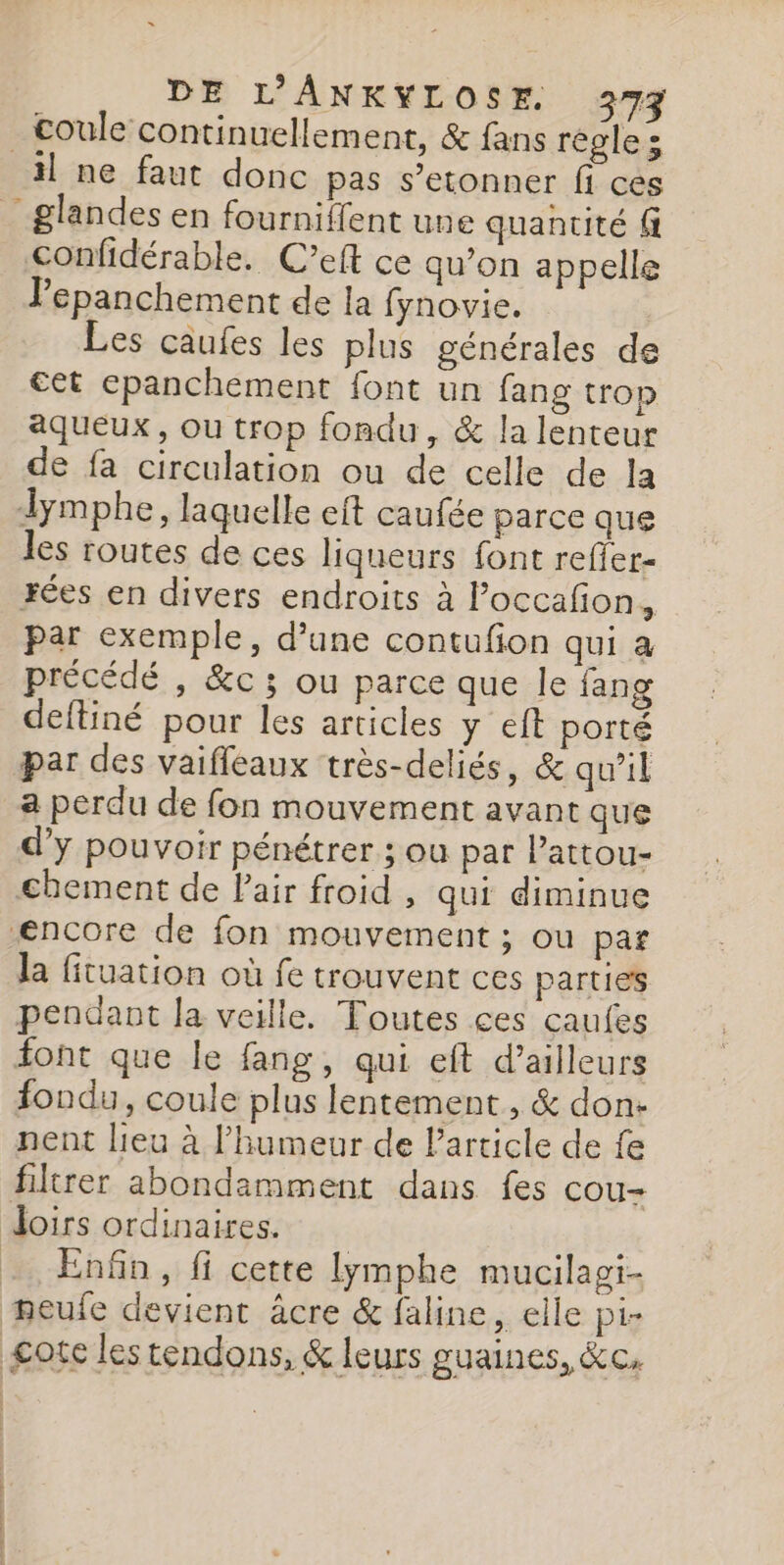 _£oule continuellement, &amp; fans régles il ne faut donc pas s’etonner fi ces _ glandes en fourniffent une quantité fi confidérable. C’eft ce qu’on appelle Pepanchement de la fynovie. Les caufes les plus générales de €et epanchement font un fang trop aqueux, ou trop fondu, &amp; la lenteur de fa circulation ou de celle de la dymphe, laquelle eft caufée parce que les routes de ces liqueurs font reffer- rées en divers endroits à Poccafon., par exemple, d’une contufon qui à précédé , &amp;c ; ou parce que Île fang deftiné pour les articles y eft porté par des vaiffeaux très-deliés, &amp; qu’il a perdu de fon mouvement avant que d'y pouvoir pénétrer ; ou par l’attou- chement de Pair froid , qui diminue encore de fon mouvement ; ou par la fituation où fe trouvent ces parties pendant la veille. Toutes ces caufes iont que le fang, qui eft d’ailleurs fondu, coule plus lentement , &amp; don- nent lieu à l'humeur de Particle de fe filtrer abondamment dans fes cou- Joirs ordinaires. - Enfin, fi cette lymphe mucilagi- eufe devient âcre &amp; faline, elle pi- £ote les tendons, &amp; leurs guaines, &amp;c.