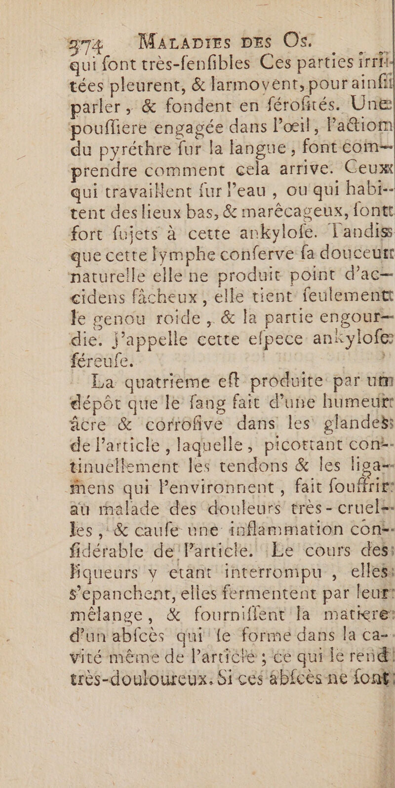 g74 Marapres DEs Os. È qui font très-fenfibles Ces parties irrfi- tées pleurent, &amp; larmovent, pour ainfil parler, &amp; fondent en férofités. Une] pouflere engagée dans lol, Pattiom du pyréthre fur la langue, font com prendre comment cela arrive. Ceux qui travaiNent fur l’eau , ou qui habi-- tent des lieux bas, &amp; marêcageux, fontt fort fujets à cette ankylofe. Tandis que cette fymphe conferve fa douceurt naturelle elle ne produit point d’ac— cidens fâcheux , elle tient feulementt le genou roide ,. &amp; la partie engour— die. j'appelle cette efpece ankylofe: féreufe. | La quatrième eft produite par ut dépôt que le fang fait d’une humeur âcre &amp; corrofive dans les glandes: de Particle , laquelle, picottant con-- tinuellement les tendons &amp; Îles lipga-- Mens qui Penvironnent , fait fouffries au malade des douleurs très- cruels- les ,: &amp; caufe une inflémmation con. fidérable de Particte. Le cours des: Bqueurs y etant interrompu , elles: s’epanchenr, elles fermentent par leur? mélange, &amp; fourniflent la matiere: d’un abfcès qui {e forme dans la ca-. vité même de l’artiché ; ée qui lé rend! très-douloureux. Si ces ab£cès ne font!