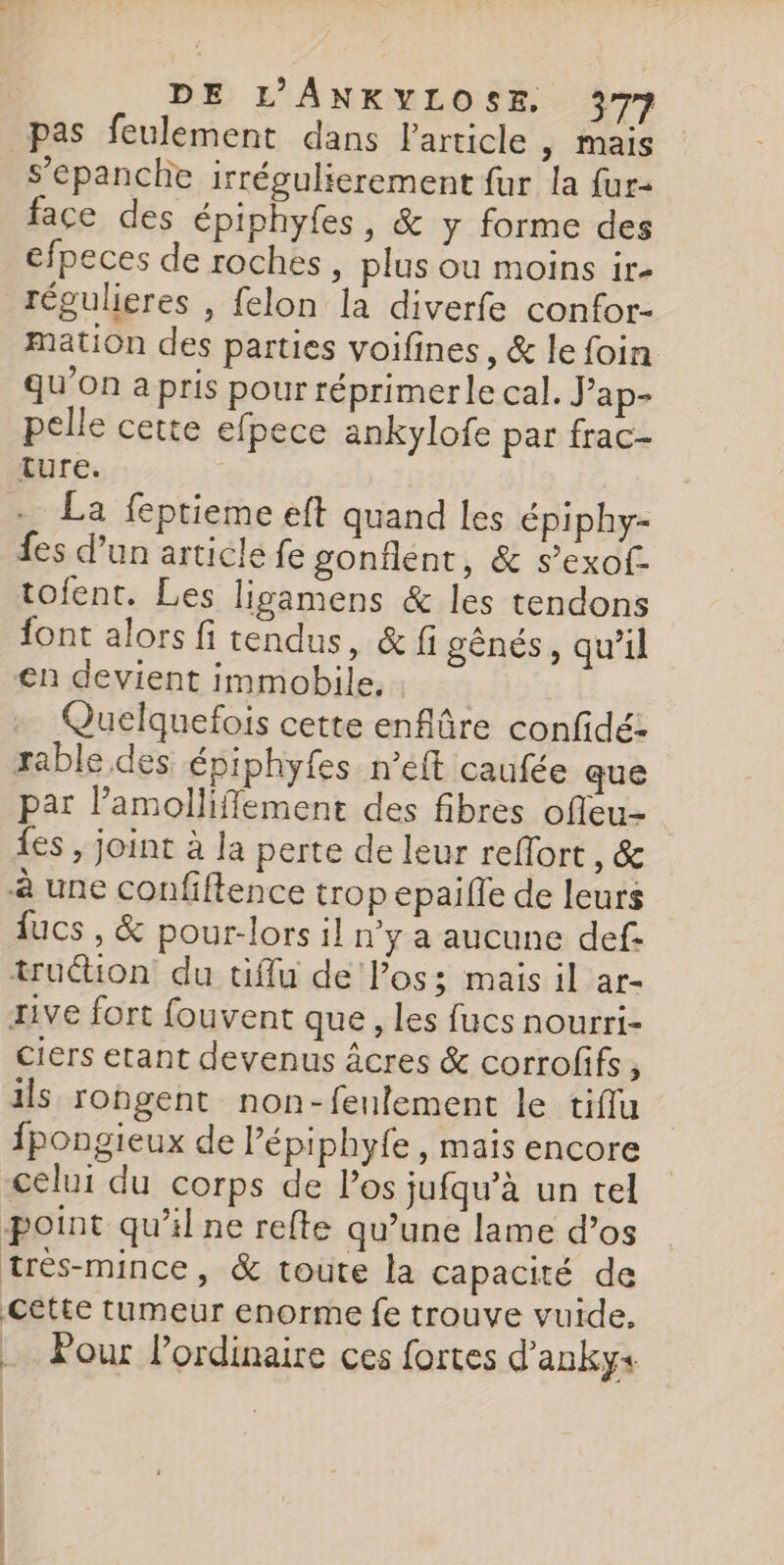 pas feulement dans l'article | mais s’epanche irrégulierement fur la fur- face des épiphyfes, &amp; y forme des efpeces de roches, plus ou moins ir- régulieres , felon la diverfe confor- mation des parties voifines, &amp; le foin qu’on a pris pour réprimerle cal. Jap- pelle cette efpece ankylofe par frac- ture. + La feptieme eft quand les épiphy- fes d’un articlé fe gonflent, &amp; s’exof- tofent. Les ligamens &amp; les tendons font alors fi tendus, &amp; fi gênés, qu’il en devient immobile. Quelquefois cette enfüre confidé- rable des épiphyfes n’éft caufée que par l’amolliffement des fibres ofleu- {es , joint à la perte de leur reflort , &amp; à une confiftence trop epaifle de leurs fucs , &amp; pour-lors il n'y a aucune def: trution du fu de Pos; mais il ar- rive fort fouvent que , les fucs nourri- ciers etant devenus âcres &amp; corrofifs, ils rongent non-fenlement le tiflu fpongieux de l’épiphyfe , maïs encore celui du corps de Pos jufqu’à un tel point qu'il ne refte qu’une lame d’os trés-mince, &amp; toute la capacité de Cette tumeur enorme fe trouve vuide. Pour Pordinaire ces fortes d'anky+