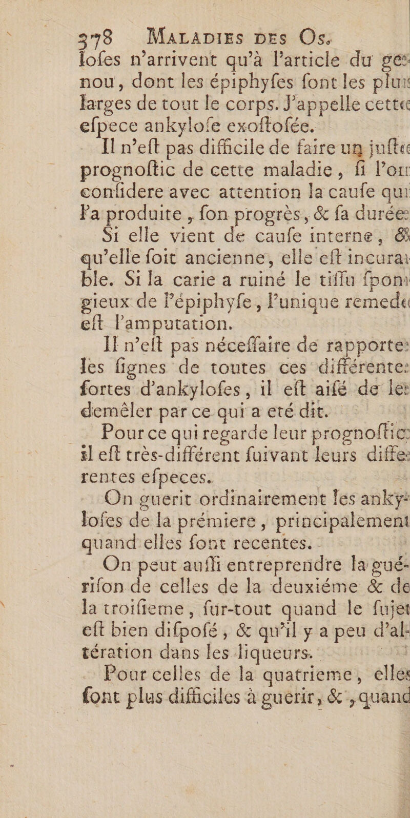 lofes n'arrivent qu’à l’article du gé: nou, dont les épiphyfes font les plu larges de tout le corps. J’appelle cett« efpece ankylofe exoftofée. Il n’eft pas difficile de faire un jufte prognoftic de cette maladie, fi Peu confidere avec attention la caufe qui Fa produite , fon progrès, &amp; fa durée Si elle vient de caufe interne, &amp; qu’elle foit ancienne, elle eft incura ble. Si la carie a ruiné le tiflu fbom gieux de Fépiphyfe, Punique remede eft l'amputation. IF n’eit pas néceffaire de rapporte: les fignes de toutes ces différente: fortes d’ankylofes , il eft aifé de let demêler par ce qui a eté dit. | Pour ce qui regarde leur prognoftic: sl eft très-différent fuivant leurs diffe: rentes efpeces. On guerit ordinairement fes anikéÿi Jofes de la prémiere, principalement quand elles font recentes. : On peut auffi entreprendre la gué- _rifon de celles de la deuxiéme &amp; œ la troifieme, fur-tout quand le fujet eft bien difpoié , &amp; qu’il y a peu a al tération dans les liqueurs. Pour celles de la quatrieme, elles font plus dificiles à guerir, &amp;',quanc