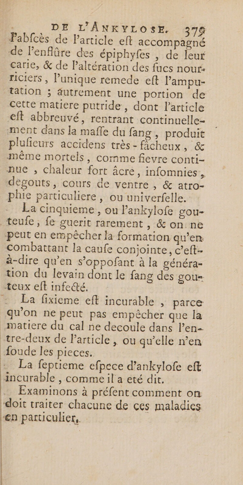 Pabfcès de Particle eft accompagné de lenflûäre des épiphyfes , de leur carie, &amp; de Paltération des fucs nour: riciers , unique remede eft Pampu- tation ; autrement une portion de cette matiere putride, dont l’article €ft abbreuvé, rentrant continuelle- ment dans la maffe du fang, produit plulieurs accidens très-ficheux, &amp; même mortels, comme fievre conti- nue , chaleur fort âcre, infomnies à degouts, cours de ventre , &amp; atro- phie particuliere, ou univerfelle. La cinquieme , ou l’ankylofe gou- _teufe, fe guerit rarement , &amp; on ne peut en empêcher la formation qu’en combattant la caufe conjointe, c’eft- à-dire qu’en s’oppofant à la généra- tion du levain dont le fang des gou= teux eft infeété. | | La fixieme eft incurable , parce qu’on ne peut pas empêcher que la matiere du cal ne decoule dans l'en -tre-deux de Particle | ou qu’elle n’en oude les pieces. + La feptieme efpece d’ankylofe eft ‘incurable , comme il a eté dit. Examinons à préfent comment on doit traiter chacune de ces maladies -€n particulier, | : Er RES A ie hat