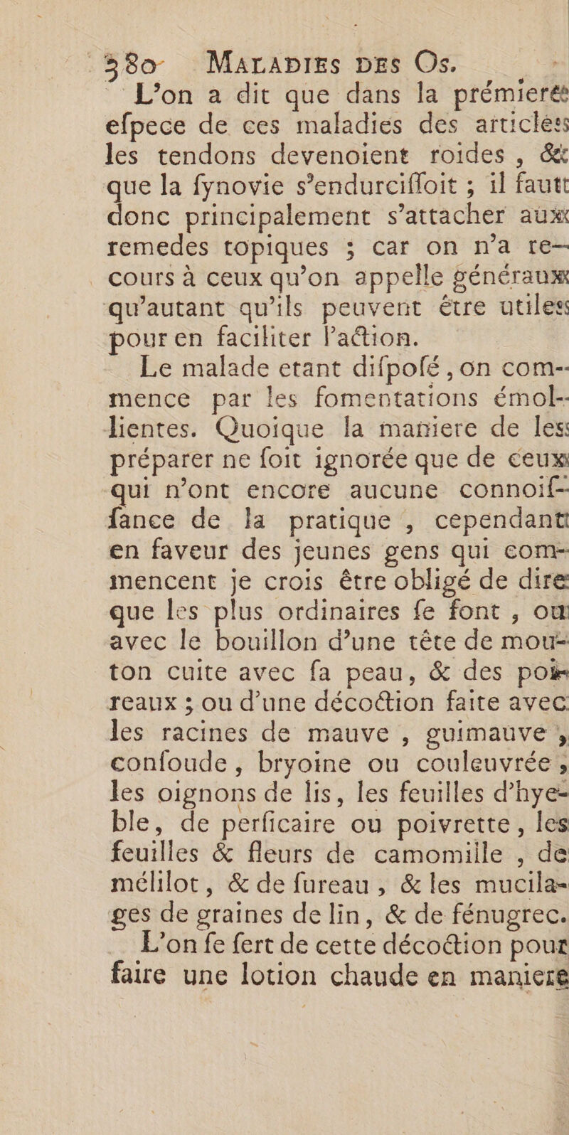 - L'on a dit que dans la prémieret efpece de ces maladies des articles les tendons devenoient roides , &amp;&amp; que la fynovie s’endurcifloit ; il fautt donc principalement s'attacher aux remedes topiques ; Car on n’a re— cours à ceux qu'on appelle généraux qu’autant qu'ils peuvent être utiles pour en faciliter Pa&amp;tion. Le malade etant difpolé , on com- mence par les fomentations émol- Jientes. Quoique la maniere de les préparer ne foit ignorée que de ceux qui n’ont encore aucune connoif- fance de la pratique , cependant en faveur des jeunes gens qui com- mencent je crois être obligé de dire que les plus ordinaires fe font , ow avec le bouillon d’une tête de mou- ton cuite avec fa peau, &amp; des poir reaux ; ou d’une décoétion faite avec les racines de mauve , guimauve , confoude , bryoine ou couleuvrée , les oignons de lis, les feuilles d’hye- ble, de perficaire ou poivrette, les feuilles &amp; fleurs de camomiile , de mélilot, &amp; de fureau , &amp;les mucila- ges de graines de lin, &amp; de fénugrec. L’on fe fert de cette déco&amp;tion pour faire une lotion chaude en maniere