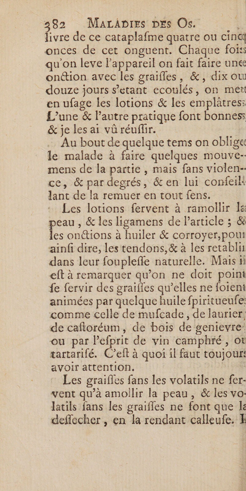 livre de ce cataplafme quatre ou cincq onces de cet onguent. Chaque fois qu'on leve l'appareil on fait faire unée onction avec les graifles, &amp;, dix où douze jours s’etant ecoulés, on met en ufage les lotions &amp; les emplâtres: L'une &amp; l’autre pratique font bonnes: &amp; je les ai vü réuflir. Au bout de quelque tems on oblige le malade à faire quelques mouve-- mens de la partie , mais fans violen-- ce, &amp; par degrés, &amp; en lui confeik lant de la remuer en tout fens. Les lotions fervent à ramollir a peau , &amp; les ligamens de Particle ; &amp; les onttions à huiler &amp; corroyer,pouti ainf dire, les tendons,&amp; à les retablis dans leur foupleffe naturelle. Mais ni eft à remarquer qu’on ne doit point fe fervir des graiffes qu’elles ne foient animées par quelque huile fpiritueufe: comme celle de mufcade , de laurier, de cafloréum, de bois de genievre- ou par lefprit de vin camphré, ot tartarifé. C’elt à quoi il faut toujour: avoir attention. | Les graifles fans les volatils ne fer- vent qu’à amoilir la peau, &amp; les vo: latils fans les graifles ne font que le deffecher , en la rendant calleufe.