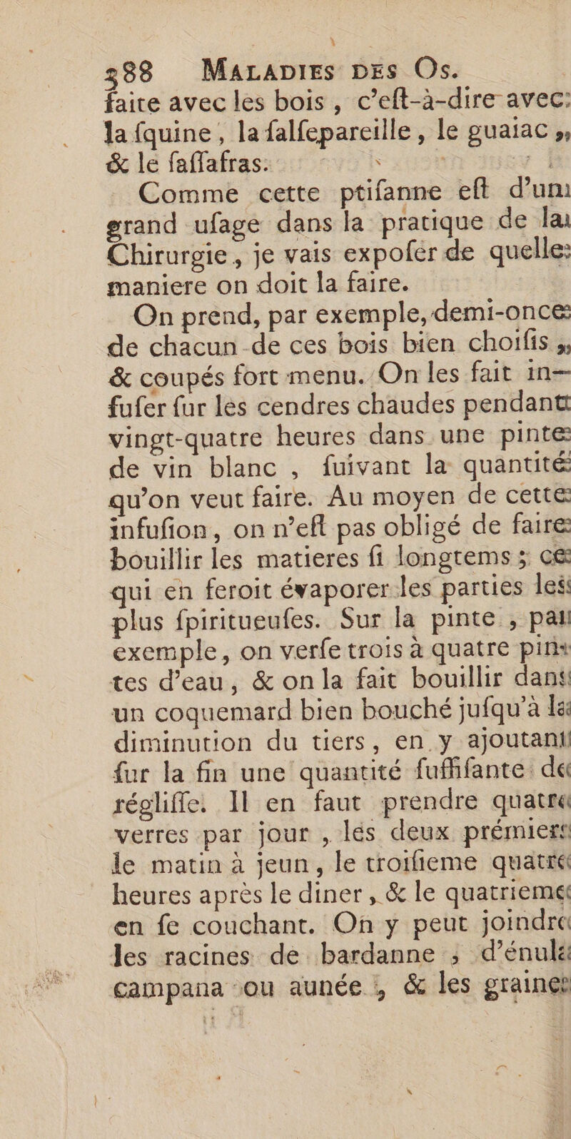 faite avec les bois , c’eft-à-dire avec: la fquine , la falfepareille, le pUAIAC » &amp; le faffafras. s | 1 Comme cette ptifanne eft d’un: grand ufage dans la pratique de la Chirurgie, je vais expoler de quelle: maniere on doit la faire. On prend, par exemple, demi-once de chacun de ces bois bien choifis &amp; coupés fort menu. On les fait in- fufer fur les cendres chaudes pendant vingt-quatre heures dans une pinte de vin blanc , fuivant la quantité qu’on veut faire. Au moyen de cetté infufion, on n’eft pas obligé de faire bouillir les matieres fi longtems ; cé qui en feroit évaporer les parties less plus fpiritueufes. Sur la pinte , pat exemple, on verfe trois à quatre pin tes d’eau, &amp; on la fait bouillir dans un coquemard bien bouché jufqu'à k: diminution du tiers, en y ajoutani fur la fin une quantité fufhfante. dé régliffe. 11 en faut prendre quatr« verres par jour , les deux prémiers le matin à jeun, le troiieme quatre heures après le diner , &amp; le quatrieme en fe couchant. On y peut joindre les racines de bardanne ; d’énulé campana ou aunée , &amp; les graines