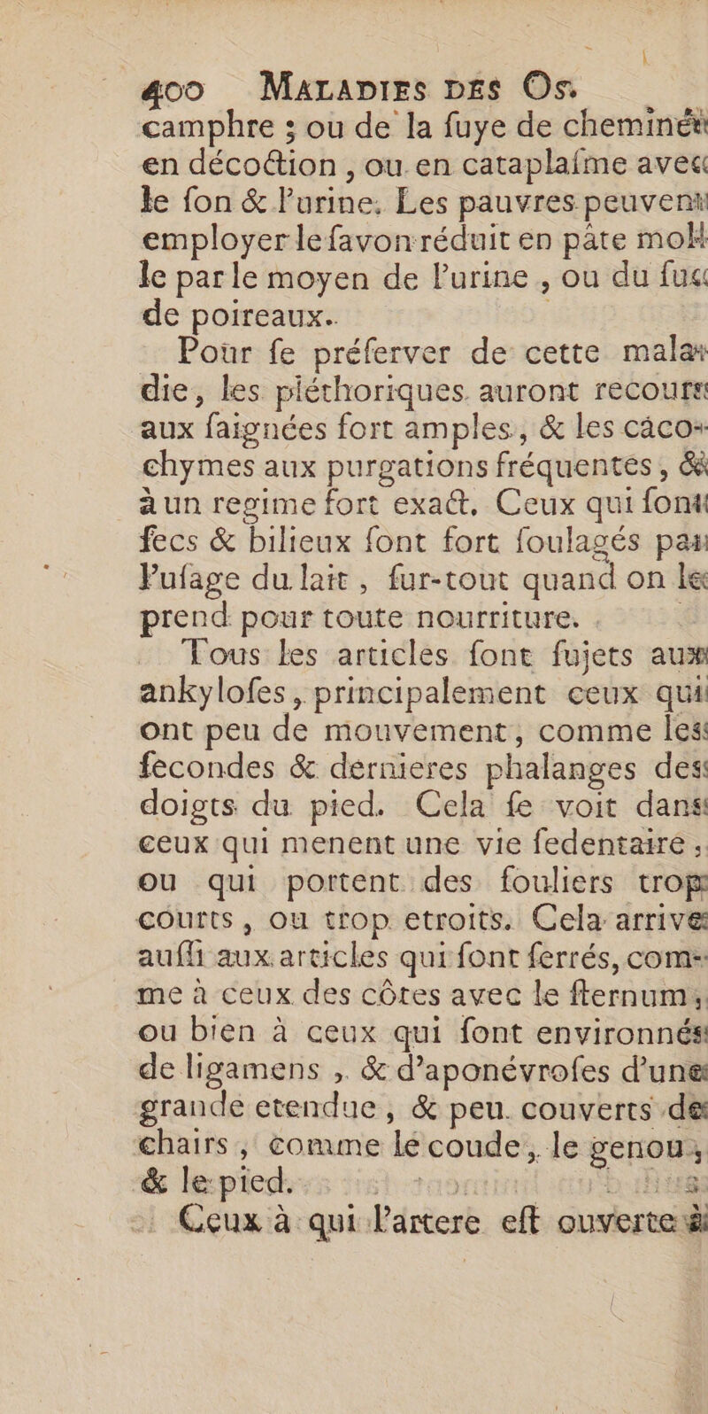 A 4oo Marapies D£s On camphre ; ou de la fuye de cheminét en déco@ion , ou.en cataplafme ave le fon &amp; Purine. Les pauvres peuvent employer lefavonréduit en pâte mok le par le moyen de l'urine , ou du fu de poireaux. | Pour fe préferver de cette malar die, les piéthoriques auront recours aux faignées fort amples, &amp; les caco+ chymes aux purgations fréquentes , &amp; a un regime fort exat, Ceux qui font fecs &amp; bilieux font fort foulagés pas Pufage du lait, fur-tout quand on le prend pour toute nourriture. - _ Tous les articles font fujets aux ankylofes, principalement ceux quii ont peu de mouvement, comme les fecondes &amp; dernieres phalanges des doigts du pied. Cela fe voit dans ceux qui menent une vie fedentaire ; ou qui portent des fouliers trop courts, ou trop etroits. Cela arrive aufh aux articles qui font ferrés, com: me à ceux des côtes avec le flernum, ou bien à ceux qui font environnés de ligamens , &amp; d’aponévrofes d’une grande etendue, &amp; peu. couverts de chairs ; comme lé coude, le genou, &amp; le: pied. 1 TOO 1H Ceux à qui Partere eft ouverte |