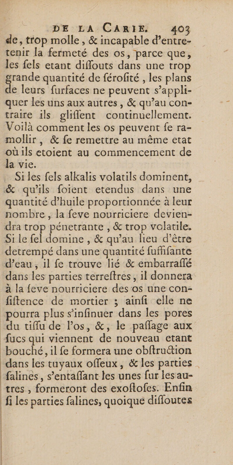 tenir Ja fermeté des os, parce que, les fels etant difflouts dans une trop grande quantité de férofité , les plans de leurs furfaces ne peuvent s’appli- quer les uns aux autres, &amp; qu’au con- traire ils gliflent continuellement. Voilà comment les os peuvent fe ra- mollir , &amp; fe remettre au même etat où ils etoient au commencement de la vie. Si les fels alkalis volatils dominent, quantité d’huile proportionnée à leur nombre , la feve nourriciere devien- Si le fel domine , &amp; qu’au lieu d’être detrempé dans une quantité fufhfante d’eau , il fe trouve lié &amp; embarraflé dans les parties terreftres, il donnera à la feve nourriciere des os une con- du tiffu de l’os, &amp;, le paflage aux | | | | dans les tuyaux offeux, &amp; les parties . falines , s’entaflant les unes fur lesau- tres , formeront des exoftofes. Enfin fi les parties falines, quoique diffoutes