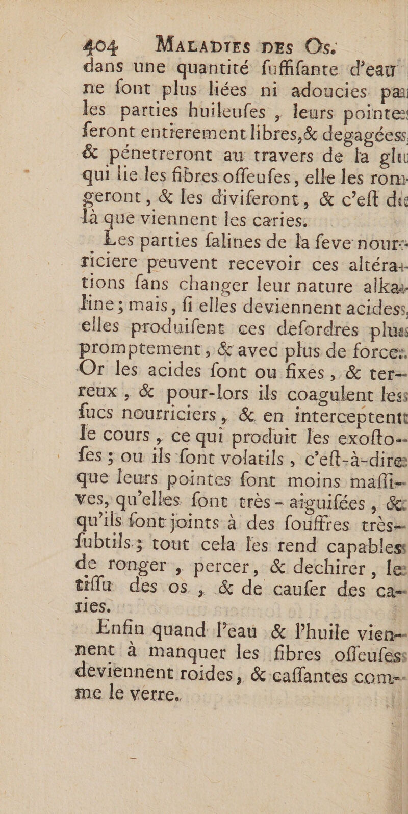 dans une quantité fuffifante d’eau ne font plus liées ni adoucies par les parties huileufes , leurs pointe: feront entierementlibres,&amp; devagéess &amp; pénetreront au travers de la glu qui lie les fibres offeufes, elle les rom: geront, &amp; les diviferont, &amp; c’eft die là que viennent les caries. Les parties falines de la feve nour:: riciere peuvent recevoir ces altérax. tions fans changer leur nature alka line ; mais, fi elles deviennent acidess elles produifent ces defordres plus promptement, &amp; avec plus de force: Or les acides font ou fixes, &amp; ter reux , &amp; pour-lors ils coagulent less fucs nourriciers, &amp; en interceptentt le cours , ce qui produit les exofto… {es ; ou ils font volatils, c’eft-à-dires que leurs pointes font moins mafi ves, qu'elles font très- aiguifées , &amp; qu’ils font joints à des fouffres très= fubuils; tout cela les rend capables: de ronger | percer, &amp; dechirer , Les tiffu des os , &amp; de caufer des ca= res. | | Enfin quand l’eau &amp; lhuile vien nent à manquer les fibres offeufes:s deviennent roides, &amp; caffantes com-- me le verre.