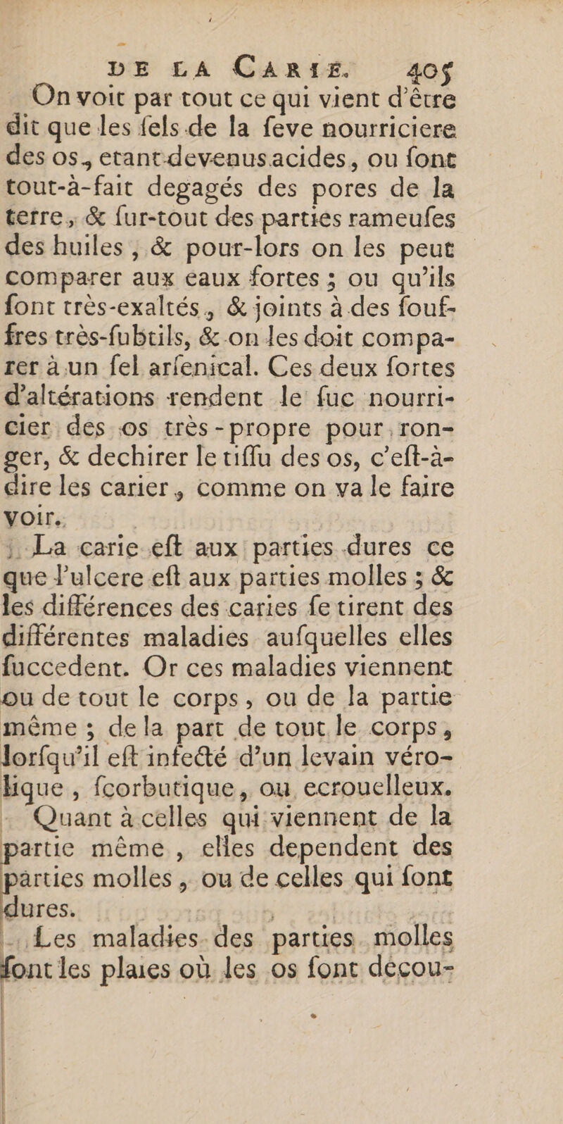 … On voit par tout ce qui vient d’être dit que les {els de la feve nourriciere des os, etant devenusacides, ou font tout-à-fait degagés des pores de la terre, &amp; fur-tout des parties rameufes des huiles , &amp; pour-lors on les peut comparer aux eaux fortes ; ou qu'ils font très-exaltés, &amp; joints à des fouf- fres très-fubrils, &amp;-.on les doit compa- rer à un fel arfenical. Ces deux fortes d’altérations rendent le fuc nourri- Cier des. os très-propre pour, ron- ger, &amp; dechirer le tiflu des os, c’eft-à- dire les carier, comme on va le faire Voir. | La carie eft aux parties dures ce que lulcere eft aux parties molles ; &amp; les différences des caries fe tirent des différentes maladies aufquelles elles fuccedent. Or ces maladies viennent ou de tout le corps, ou de la parue même ; dela part de tout le corps, lorfqu’il eft infe&amp;té d’un levain véro- bque, fcorbutique, ou ecrouclleux. : Quant à celles qui viennent de la partie même , elles dependent des arties molles , ou de celles qui font dures. 4, RER | Les maladies des parties. molles font les plaes où les os font décou- | L2