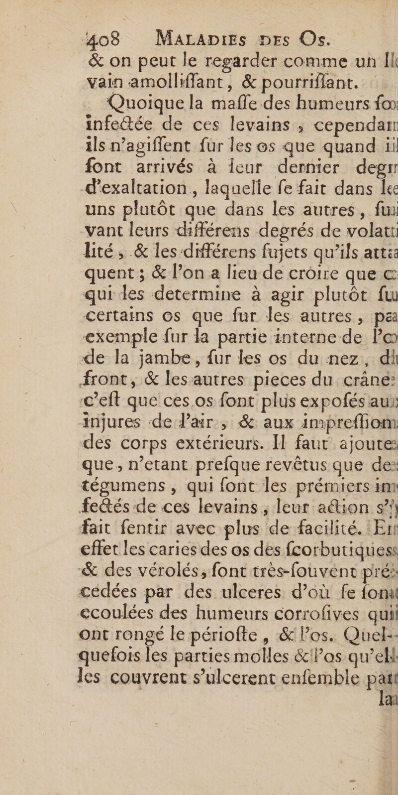 4083 Marapres nrs Os. &amp; on peut le regarder comme un Îl vain amolliffant, &amp; pourriflant. Quoique la mafle des humeurs fo infettée de ces levains ; cependar ils n’agiflent fur les os que quand ii font arrivés à leur dernier degrr -d’exaltation, laquelle fe fait dans lee uns plutôt que dans les autres, fuu vant leurs différens degrés de volatt: lité, &amp; les différens fujets qu’ils att: quent ; &amp; l’on a lieu de croire que &amp; qui des determine à agir plutôt fu Certains 6s que fur les autres, pa exemple fur la partie interne de Po de la jambe, fur les os du nez, di front, &amp; les autres pieces du crâne: c’eft que ces.os font plus expofés au: injures de Pair ; &amp; aux impreflion des corps extérieurs. Il faut ajoute: que, n’etant prefque revêtus que de: tégumens , qui font les prémrers im Fectés de ces levains , leur ation s”!) fair fentir avec plus de facilité. En effet les caries des os des fcorbutiquess -&amp; des vérolés, font très-fouvent prés cédées par des ulceres d’où fe font ecoulées des humeurs corrofives quil ont rongé le périofte , &amp; los. Quel-- quefois les parties molles &amp; Pos qu’ell les couvrent s’ulcerent enfemble Fes an