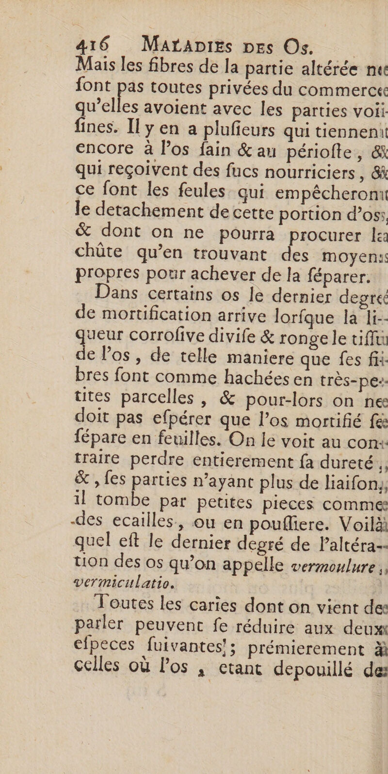 Mais les fibres de la partie altérée nec font pas toutes privées du commerce qu’elles avoient avec les parties voii: fines. Il y en a plufieurs qui tiennent encore à los fain &amp; au périofte, &amp; qui reçoivent des fucs nourriciers , &amp; ce font les feules qui empêcheront le detachement de cette portion d’oss &amp; dont on ne pourra procurer le: chûte qu’en trouvant des moyens propres pour achever de la féparer. ans certains os le dernier degreé de mortification arrive Jorfque la i-- queur corrofive divife &amp; ronge le tiffu de los , de telle maniere que fes fii- bres font comme hachées en très-pe-- tites parcelles, &amp; pour-lors on ne doit pas efpérer que l’os morrifié fes fépare en feuilles. On le voit au con+ traire perdre entierement fa dureté, &amp; , fes parties n’ayant plus de liaifon,, il tombe par petites pieces comme: des ecailles., ou en poufliere. Voilà quel eft le dernier degré de laltéra-- tion des os qu’on appelle vermoulure vermiculatio. Toutes les caries dont on vient des parler peuvent fe réduire aux deux efpeces fuivantes'; prémierement % celles où los , etant depouillé de