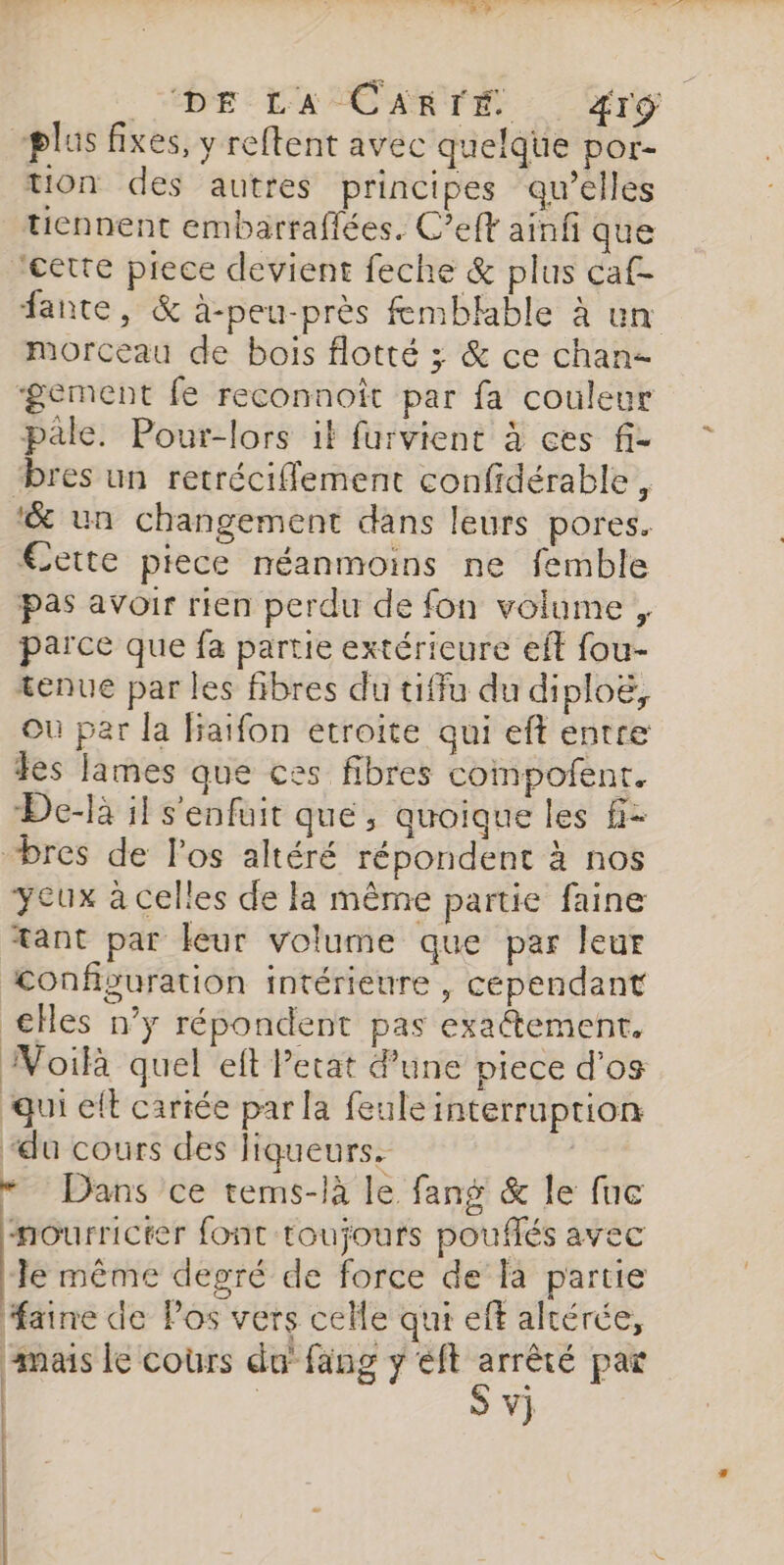 DE -L'ASCARTÉ : : fro plus fixes, y reftent avec quelque por- tion des autres principes qu’elles tiennent embarraflées. C’eff ainfi que ‘cette piece devient feche &amp; plus caf- fante, &amp; à-peu-près femblable à un morceau de bois flotté ; &amp; ce chanz ‘gement fe reconnoît par fa couleur pale. Pour-lors if furvient à ces fi- “bres un retréciflement confidérable , ‘&amp; un changement dans leurs pores. €ette piece néanmoins ne femble pas avoir rien perdu de fon volume, parce que fa partie extérieure eff fou- tenue par les fibres du tiffu du diploë, Où par la fiaifon etroite qui eft entre Jes lames que ces fibres compofent. De-là il s'enfuit que, quoique les fi- “bres de l'os altéré répondent à nos yeux à celles de la même partie faine tant par leur volume que par leur Configuration intérieure , cependant cHes n’y répondent pas exaétement. Voilà quel eft Petat une piece d'os qui elt cariée par la feule interruption “du cours des liqueurs. | “ Dans ce tems-là le fang &amp; le fuc nourricter font toujours pouffés avec le même degré de force de la partie faine de Pos vers celle qui eff altérée, mais le coùrs du fang y eft m7 par