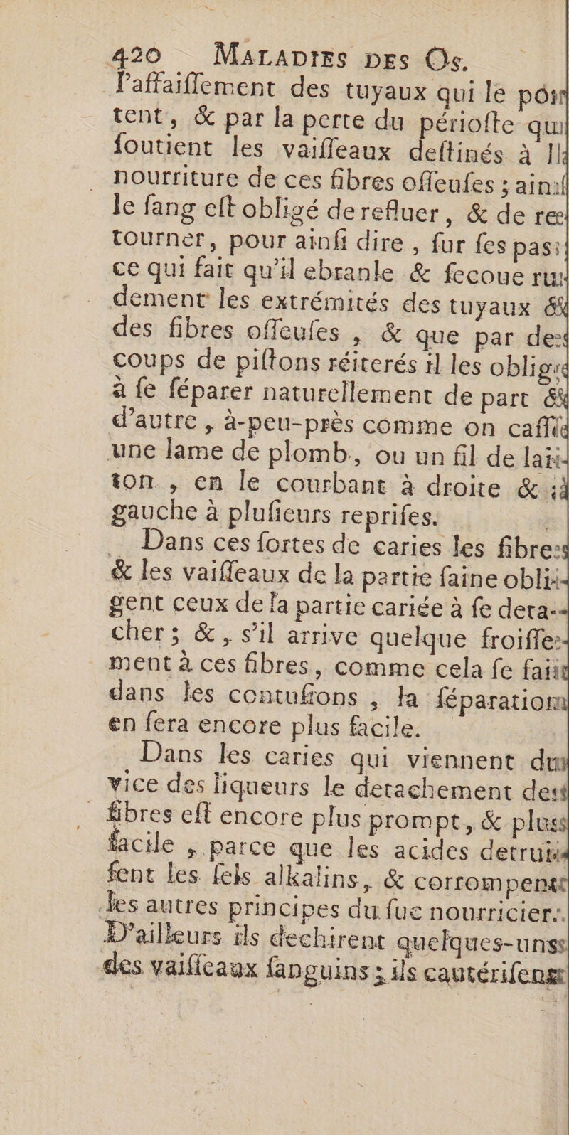 Paffaiflement des tuyaux qui le pOsn tent, &amp; par la perte du périofte qui foutient les vaiffeaux deltinés à |] nourriture de ces fibres offeufes ; ain le fang eft obligé derefluer, &amp; de re tourner, pour ainfi dire , fur fes pas: ce qui fait qu’il ebranle &amp; fecoue ru dement les extrémités des tuyaux 6% des fibres offeufes , &amp; que par de: coups de piftons réiterés 1] les oblig: à {e féparer naturellement de part &amp; d'autre , à-peu-près comme on caff(d une lame de plomb, ou un fil de lai ton , en le courbant à droite Gt: gauche à plufieurs reprifes. | Dans ces fortes de caries les fibre: &amp; les vaiffeaux de la partie faine obli: gent ceux de la partie cariée à fe deta- cher; &amp;, s’il arrive quelque froifle: ment à ces fibres, comme cela fe faii dans les contufons , Ha féparation en fera encore plus facile, Dans les caries qui viennent du vice des liqueurs le detachement des _ fibres eff encore plus prompt, &amp; plus facile ; parce que les acides detrui fent les [els alkalins, &amp; corrompent les autres principes du fue nourricier: D'ailleurs ls dechirent quelques-unss des vaifleaux fanguins ; ils cautérifeng Deus,