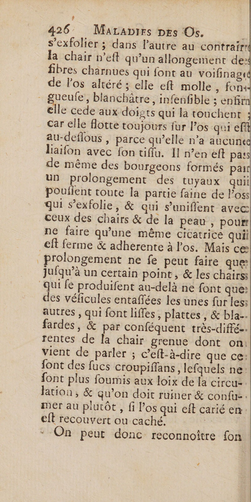 ? 426 Maraprrs pes Os. “A s’exfolier ; dans l'autre au contrairrl la chair »’eft qu'un allongement de: fibres charnues qui font au voifinagté de Pos altéré ; elle eft molle , fon: gueufe, blanchätre, infenfible s enfir elle cede aux doigts qui la touchent : car elle flotte toujours fur los qui eff au-deflous , parce qu’elle n’a aucune laïfon avec fon tiflu. 11 n’en eft pa:s de même des bourgeons formés pair un prolongement des tuyaux quil pouleut toute la partie faine de loss qui s’exfolie, &amp; qui s'uniflent avec ceux des chairs &amp; de la peau , pour ne faire qu'une même cicatrice quil € ferme &amp; adherente à l'os. Mais ce prolongement ne fe peut faire que: jufqu’à un certain point, &amp; les chairss qui fe produifent au-delà ne font que: des véficules entaffées les unes fur les: autres , qui font liffes, plattes, &amp; bla... fardes, &amp; par conféquent très-diffé.. rentes de la chair grenue dont on: vient de parler ; c’eft-à-dire que cé: font des fucs croupiffans, lefquels ne: font plus foumis aux loix de la circus. lation, &amp; qu'on doit ruiner &amp; confu-. mer au plutôt , fi Pos qui eft carié en eft recouvert ou caché. * On peut donc reconnoître fon