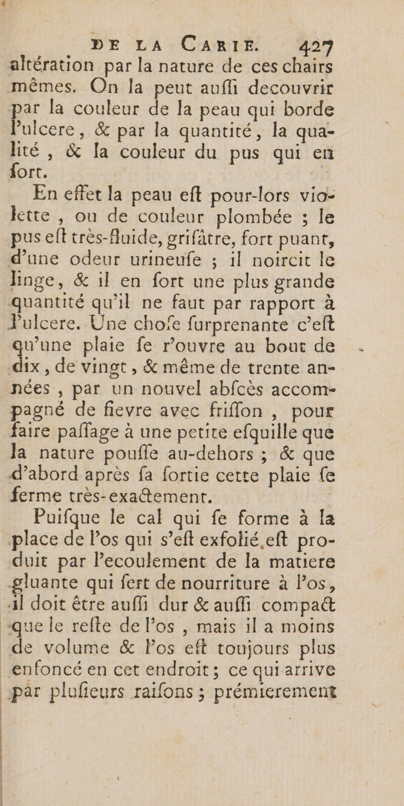 | DE LA:CAmHrÉ. 459 altération par la nature de ces chairs mêmes. On la peut aufli decouvrir par la couleur de la peau qui borde Pulcere, &amp; par la quantité, la qua- lité, &amp; la couleur du pus qui en fort. | En effet la peau eft pour-lors vio- kette , ou de couleur plombée ; le pus eft très-fuide, grifâtre, fort puant, d’une odeur urineufe ; il noircit le Hnge, &amp; il en fort une plus grande quantité qu'il ne faut par rapport à Pulcere. Une chofe furprenante c’eft june plaie fe rouvre au bout de -dix , de vingt , &amp; même de trente an- nées , par un nouvel abfcès accom- pagné de fievre avec friffon , pour faire paflage à une petite efquille que Ja nature poufle au-dehors ; &amp; que d’abord après fa fortie cette plaie fe ferme très-exattement. Puifque le cal qui fe forme à la place de Pos qui s’eft exfolié.eft pro- duit par Pecoulement de la matiere -gluante qui fert de nourriture à Pos, 4] doit être auffi dur &amp; aufli compact “que le refte de l'os , mais il a moins _de volume &amp; Pos eft toujours plus enfoncé en cet endroit; ce qui arrive par plufieurs raifons ; prémierement | | |