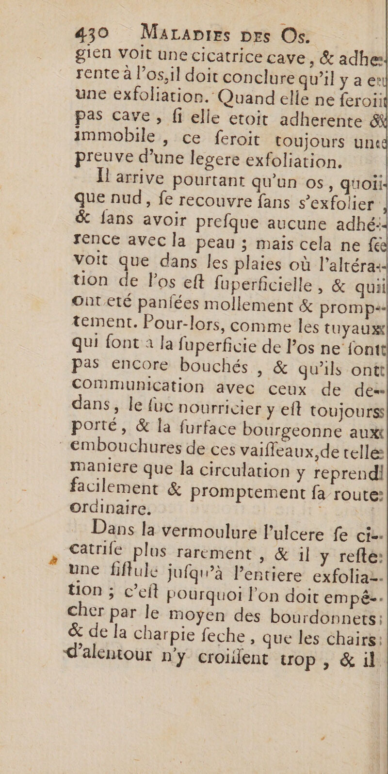 gien Voit une cicatrice cave , &amp; adhe! rente à l’os,il doit conclure qu’il y a er une exfoliation. Quand elle ne feroiit pas cave, fi elle etoit adherente | immobile , ce feroit toujours uncd preuve d’une legere exfoliation. ; l'arrive pourtant qu'un os, quoii que nud, fe recouvre fans s’exfolier | &amp; fans avoir prefque aucune adhé:: rence avec la peau ; mais cela ne fe voit que dans les plaies où l'altéra:- uon de Pos eft fuperficielle, &amp; quil Onteté paniées mollement &amp; prom ps. tement. Pour-lors, comme les tuyaux| qui font à la fuperficie de l’os ne‘fontt pas encore bouchés , &amp; qu’ils ontt] Communication avec ceux de dés dans, le {uc nourricier y eft toujours porté, &amp; la furface bourgeonne auxt embouchures de ces vaifleaux,de telle maniere que la circulation y reprendi facilement &amp; promptement fa route: Ordinaire. 4.0 Dans la vermoulure Pulcere fe ci. catrife plus rarement , &amp; il y refte: une fiffule jufqw”à l’entiere exfoliaz. tion ; c’eft pourquoi l'on doit empée: cher par le moyen des bourdonnets: % de la charpie feche, que les chairs: alentour n'y croient op , &amp; il