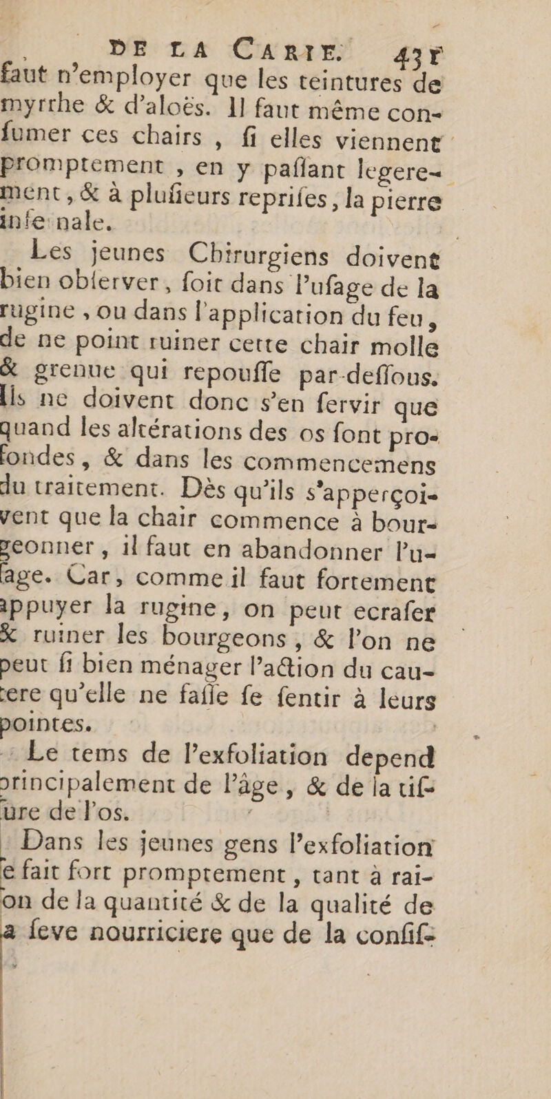 DE LA CARIE 43r faut n’employer que les teintures de myrrhe &amp; d’aloës. 11 faut même con- fumer ces chairs , fi elles viennent Promptement , en y pafant legere= ment, &amp; à pluñeurs reprifes, la pierre infe nale. Les jeunes Cbirurgiens doivent bien oblerver, foit dans Pufage de la rugine , Ou dans l'application du feu, de ne point ruiner certe chair molle % grenue qui repoufle par-deflous. Hs ne doivent donc s’en fervir que quand les altérations des os font pro- ondes, &amp; dans les commencemens du traitement. Dès qu'ils s'apperçoi= vent que la chair commence à bour- seonner , il faut en abandonner lu age. Car, comme il faut fortement ippuyer la rugine, on peut ecrafer X ruiner les bourgeons , &amp; l’on ne peut fi bien ménager l’action du cau- ere qu’elle ne fafle fe fentir à leurs pointes. | : Le tems de l’exfoliation depend orincipalement de l’âge, &amp; de ja fe ure de los. | | : Dans les jeunes gens Pexfoliation € fait fort promptement , tant à rai- on de la quantité &amp; de la qualité de a feve nourriciere que de la confif