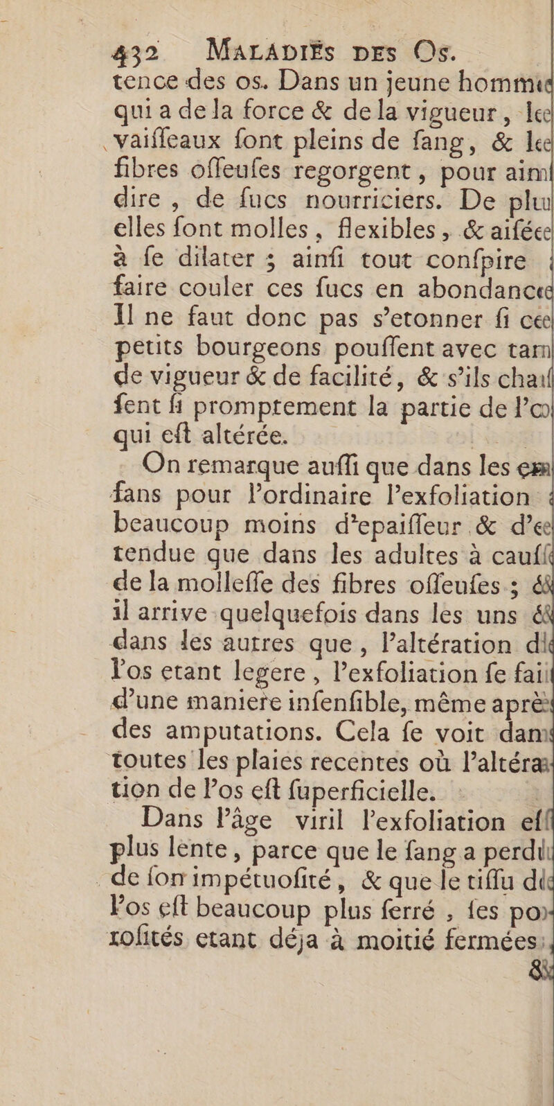 tence des os. Dans un jeune hommid qui a de la force &amp; dela vigueur, lee vaifleaux font pleins de fang, &amp; le fibres offeufes regorgent, pour aiml dire , de fucs nourriciers. De plu elles font molles, flexibles , &amp; aiféee à fe dilater 3 ainfi tout confpire faire couler ces fucs en abondance Il ne faut donc pas s’etonner fi cée petits bourgeons pouflent avec tam de vigueur &amp; de facilité, &amp; s’ils cha fent fi promptement la partie de l’œ qui eft altérée. | On remarque auffi que dans les em fans pour lordinaire l’exfoliation ! beaucoup moins d’epaifleur &amp; d’ee tendue que dans les adultes à caufl de la mollefle des fibres offeufes ; il arrive quelquefois dans les uns &amp; dans les autres que, l’altération dl l'os etant legere , Pexfoliation fe faii dune maniere infenfible, même aprè des amputations. Cela fe voit dan toutes les plaies recentes où l’altéræ tion de Pos eft fuperficielle. Dans Pâge viril lexfoliation ef plus lente, parce que le fang a perdit _defonimpétuofité, &amp; que le tiffu di Pos eft beaucoup plus ferré , {es po) tofités etant déja à moitié fermées: