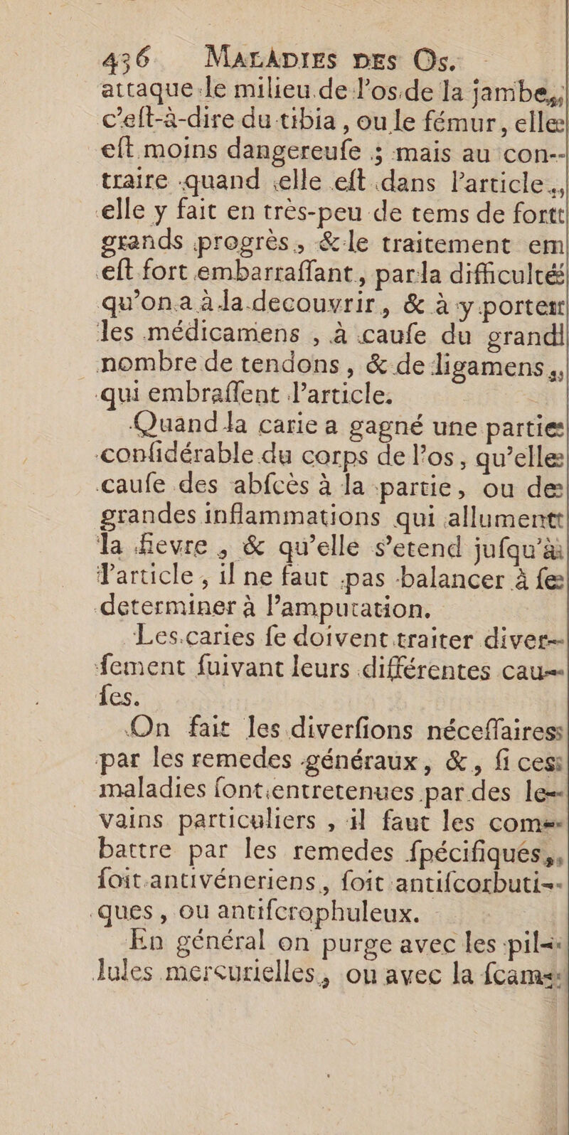 attaque:.le milieu de l’osde la jambe, c’eft-à-dire du tibia , ou le fémur, elle! eft moins dangereufe ; mais au con-- traire quand elle eft dans Particle. elle y fait en très-peu de tems de fortt. grands progrès, &amp;:le traitement em eft fort embarraffant, parla difficulté qu'on a à Ja decouvrir, &amp; à y porter les médicamens , à caufe du grandi nombre de tendons, &amp; de ligamens,, qui embrafent article, Quand carie a gagné une parties] confidérable du corps de l'os, qu’elle caufe des abfcès à la partie, ou de: grandes inflammations qui allumentt la hevre , &amp; qu’elle s’etend jufqu'à Particle , il ne faut pas balancer à fe déterminer à lamputation. “Les.caries fe doivent traiter diver- fement fuivant leurs différentes cau- les. On fait les diverfions néceffairess par les remedes généraux, &amp;, fi ces: maladies fontentretenues par des le=- vains particuliers , il faut les come: battre par les remedes fpécifiqués,, foit.antivéneriens,, foit antifcorbuti-- ques, ou antifcrophuleux. En général on purge avec les :pil Jules mercurielles, ou avec la fcams