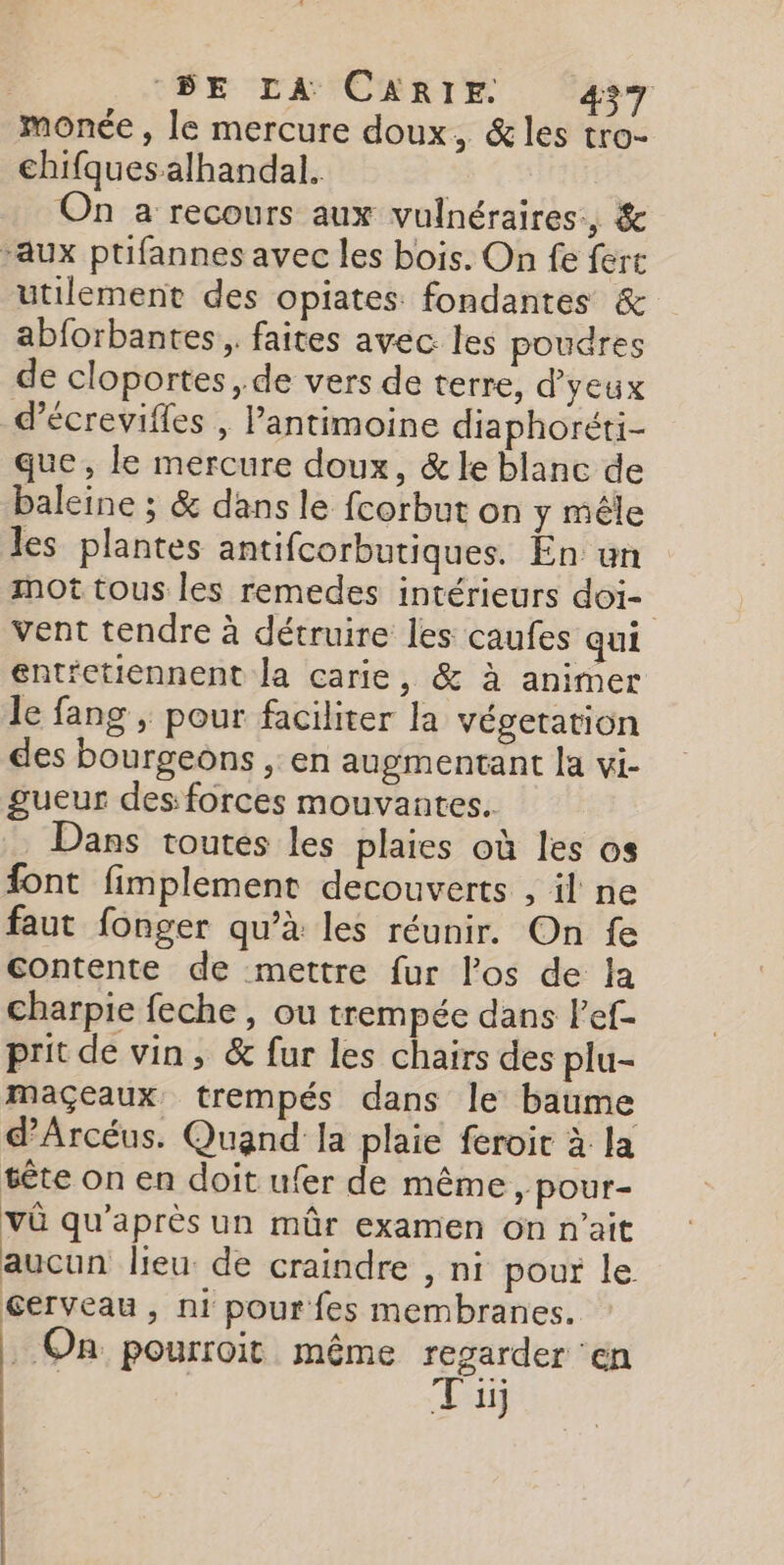 monée , le mercure doux, &amp;les tro- chifquesalhandal. On a recours aux vulnéraires., &amp; “aux ptifannes avec les bois. On fe ferc utilement des opiates fondantes &amp; abforbantes,. faites avec les poudres de cloportes, de vers de terre, d’yeux d’écrevifles , l’antimoine diaphoréti- que, le mercure doux, &amp; le blanc de baleine ; &amp; dans le fcorbut on y mêle les plantes antifcorbutiques. En un mot tous les remedes intérieurs doi- vent tendre à détruire les caufes qui ent'ctiennent la carie, &amp; à animer le fang , pour faciliter la végetation des bourgeons , en augmentant la vi- gueur des: forces mouvantes. | Dans toutes les plaies où les os font fimplement decouverts , il ne faut fonger qu’à les réunir. On fe contente de mettre fur los de la charpie feche , ou trempée dans l’ef- prit de vin, &amp; fur les chairs des plu- maçeaux, trempés dans le baume dArcéus. Quand la plaie feroit à la sête on en doit ufer de même, pour- vû qu'après un mûr examen on n'ait aucun lieu de craindre , ni pour le cerveau, ni pour fes membranes. _ On pourroit même regarder ‘en bte Ti