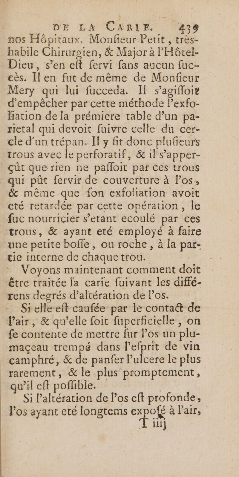 | DE LA CARLIE 2439 habile Chirurgien, &amp; Major à l'Hôtel- Dieu, s’en eft fervi fans aucun fuc- cès. Il en fut de même de Monfeur d'empêcher par cette méthode lexfo- hation de la prémiere table d’un pa- rietal qui devoit fuivre celle du cer- cle d’un trépan. Il y fit donc plufieurs trous avec le perforatif, &amp; 1l s’'apper- Gût que rien ne pañloit par ces trous &amp; même que fon exfoliation avoit eté retardée par cette opération, le trous, &amp; ayant eté employé à faire une petite bofle, ou roche, à la par- tie interne de chaque trou. | _ Voyons maintenant comment doit être traitée la carie fuivant les diffé- Si elleeft caufée par le contat de l'air, &amp; qu’elle foit fuperficielle , on fe contente de mettre fur los un plu- camphré, &amp; de panfer l’ulcere le plus rarement, &amp; le plus promptement, qu’il eft poflible. | Si l’altération de l’os eft profonde, Pos ayant cté longtems expofé à Pair, Tin