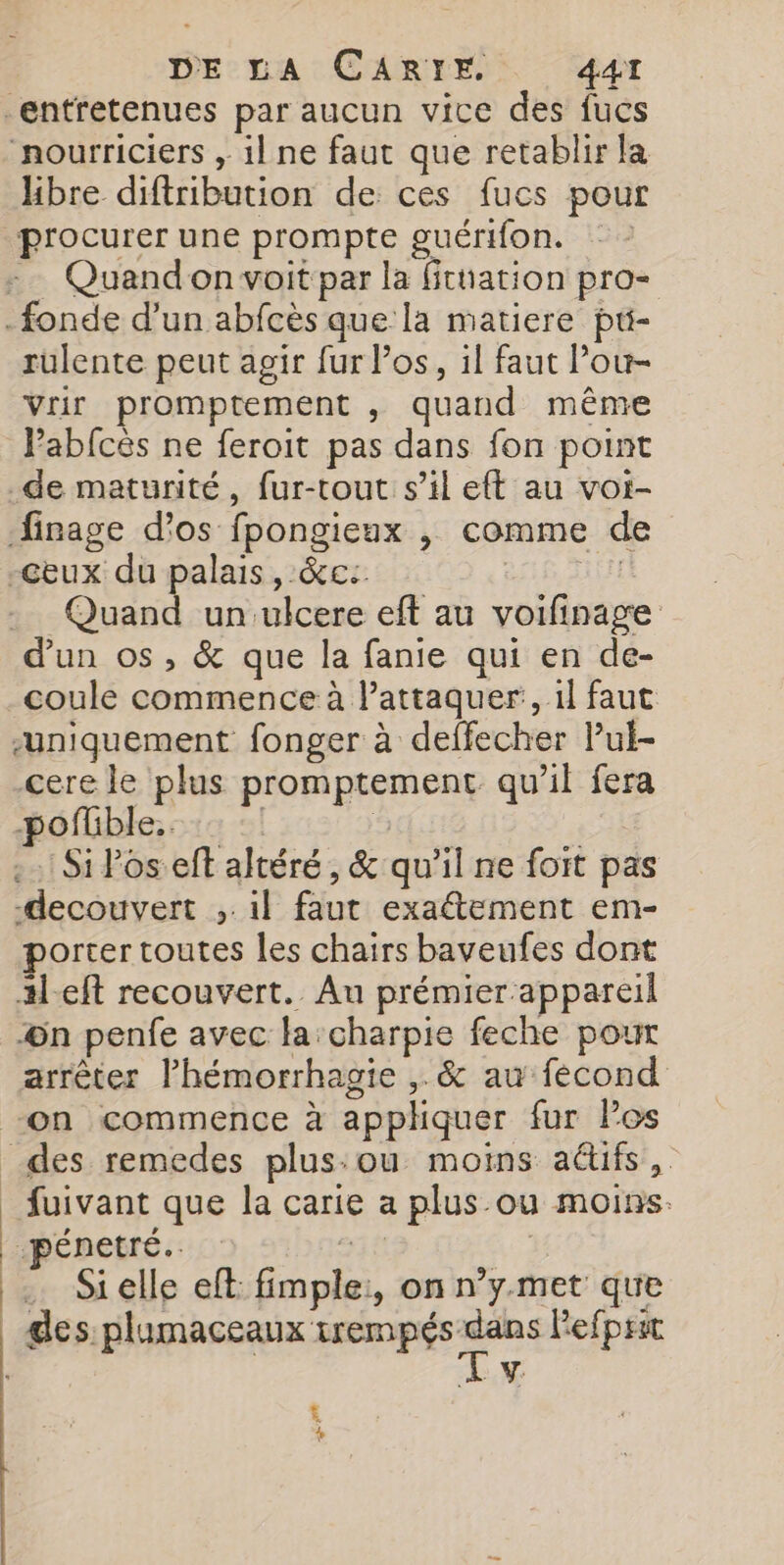 _entretenues par aucun vice des fucs nourriciers , il ne faut que retablir la Hbre diftribution de ces fucs pour Quand on voit par la fithation pro- rulente peut agir fur Pos, il faut lou- Vrir promptement , quand même Pabfcés ne feroit pas dans fon point de maturité, fur-tout s’il eft au voi- Quan un ulcere eft au voifinage coule commence à l’attaquer, il faut uniquement fonger à deffecher Pul- cere le plus promptement qu’il fera -pofüble.. | | | .… Si Poseft altéré, &amp; qu'il ne foit pas decouvert ,.1l faut exaétement em- porter toutes les chairs baveufes dont :l-eft recouvert. Au prémier appareil ©n penfe avec la: charpie feche pour arrêter lhémorrhagie ,. &amp; au fecond on commence à appliquer fur Pos fuivant que la carie a plus-ou moins. . Sielle eft fimple:, on n’y.met que Lx t +