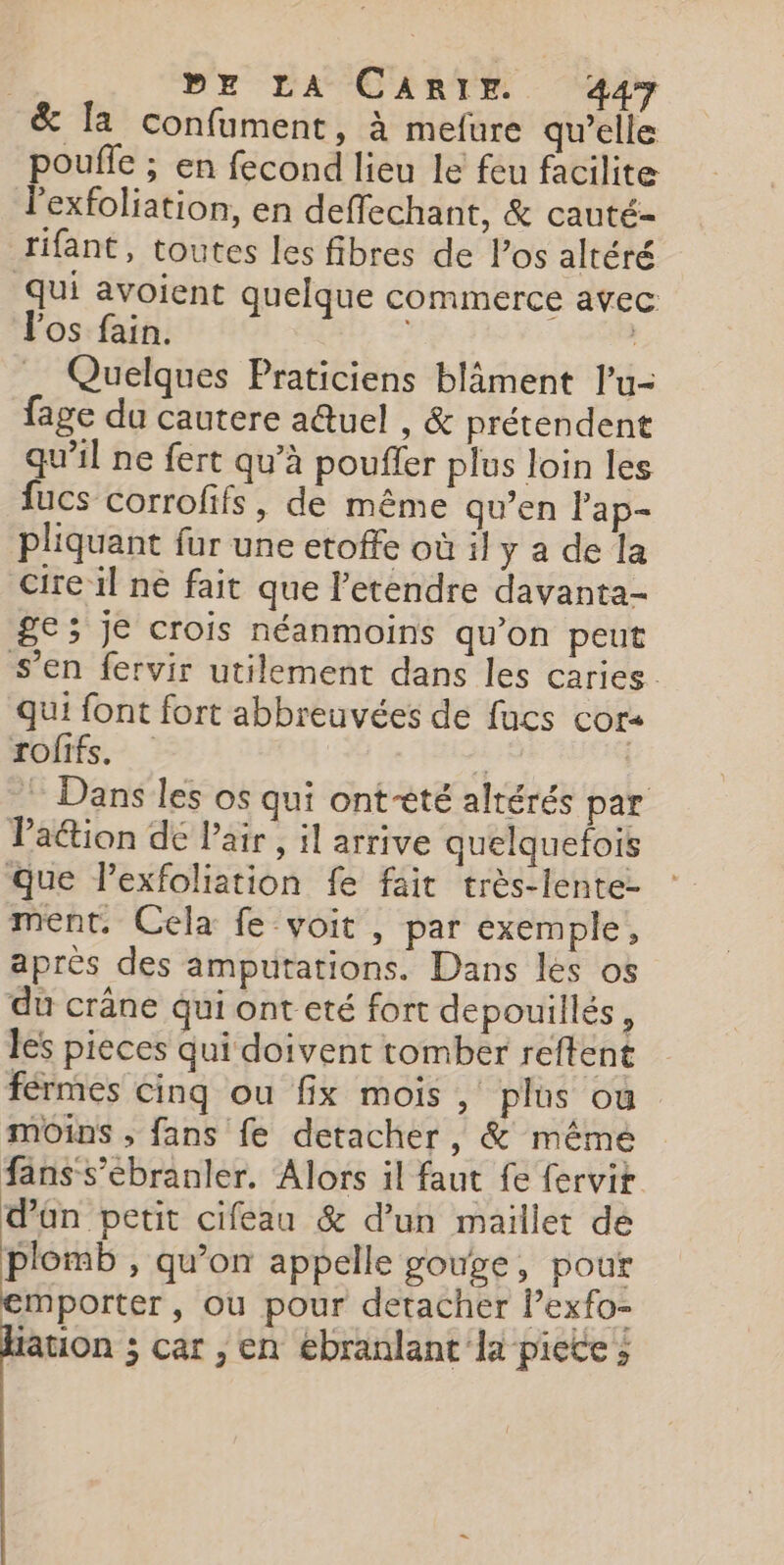 &amp; fa confument, à mefure qu’elle poufle ; en fecond lieu le feu facilite l'exfoliation, en deffechant, &amp; cauté- rifant, toutes les fibres de l'os altéré qui avoient quelque commerce avec Vos fain. | Quelques Praticiens blâäment l’u- fage du cautere aûtuel , &amp; prétendent qu’il ne fert qu’à pouffer plus loin les fucs corrofifs, de même qu’en Pap- pliquant fur une etoffe où il y a de la cire il ne fait que l’etendre davanta- ge ; je crois néanmoins qu’on peut s’en fervir utilement dans les caries. qui font fort abbreuvées de fucs cor- rofifs. ; | ! Dans les os qui ont-êté alrérés par Paétion dé Pair , il arrive quelquefois que Pexfoliation fe fait très-lente- ment. Cela fe-voit , par exemple, après des amputations. Dans les os du crâne qui ont eté fort depouillés, les pieces qui doivent tomber reftent férmes Cinq ou fix mois , plus où moins ; fans fe detacher, &amp; même fans-s’ébranler, Alors il faut fe {ervit d’ün petit cifeau &amp; d’un maillet de Hot » qu’on appelle gouge, pour emporter , ou pour detacher lexfo- ation ; car , en ebranlant la picte ;