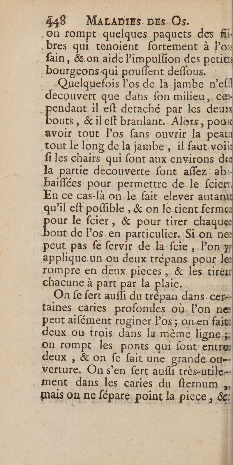 On rompt quelques paquets des fi: .bres qui tenoient fortement à l’ox _fain, &amp;.on aide limpullion des petitt bourgeons qui pouflent deffous. | -Quelquefois l'os de la jambe n'ef ecouvert que dans fon milieu ,. cex pendant il eft detaché par les. deu bouts, &amp;ileft branlant.. Alors, pou avoir tout l'os fans ouvrir la pea tout.le long de la jambe, il faut.voiit fi les chairs qui font aux environs dee dl partie decouverte font aflez: ab:- baiflées: pour. permettre de le fcier En ce cas-là.on.le fait elever autant qu’il eft poflible , &amp; on le tient.ferme pour le fcier, &amp; pour tirer chaques bout de l’os.en particulier. Si on nee peut pas fe fervir de la-fcie , l’on:y applique un.ou deux trépans pour le rompre en deux pieces ,. &amp; les tiresr . chacune à part par la plaie... On fe fert aufli du trépan dans cer: taines caries profondes où. l’on ne . peut aïfément ruginer l'os ; on.en faitt deux ou trois dans la même ligne.;; On rompt les ponts qui font entre _ deux , &amp; on fe fait une grande ou-- verture. On s’en fert aufli très-utile-- ment dans les caries du fternum ., mais on ne fépare, point la piece , &amp;: