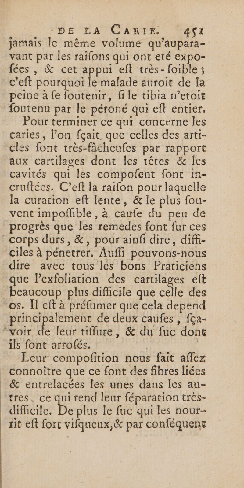 D'NPDE'FATENNTE AT jamais le même volume qu’aupara- vant par Îles raifons qui ont eté expo- fées , &amp; cet appui eft très- foible 3 c’eft pourquoi le malade auroit de la peine à fe foutenir, file tibia n’etoit foutenu par le péroné qui elt entier. Pour terminer ce qui concerne les caries , Pon fçait que celles des arti- cles font très-fâcheufes par rapport aux cartilages dont les têtes &amp; les cavités qui les compofent font in- cruftées. C’eft la raifon pour laquelle la curation eft lente, &amp; le plus fou- vent impofñible, à caufe du peu de progrès que les remedes font fur ces corps durs, &amp;, pour ainfi dire, diffi- ciles à pénetrer. Aufli pouvons-nous dire avec tous les bons Praticiens que lPexfoliation des cartilages eft beaucoup plus difficile que celle des “os. Îl eft à préfumer que cela depend principalement de deux caufes, fça- “voir de leur tifflure, &amp; du fuc dont ils font arrofés. $ | Leur compofition nous fait aflez connoître que ce font des fibres liées &amp; entrelacées les unes dans les au- tres, ce qui rend leur féparation très- difficile. De plus le fuc qui les nour- sit eft fort vifqueux,&amp; par conféquent